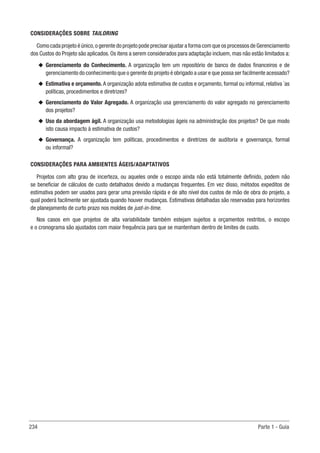 234 Parte 1 - Guia
CONSIDERAÇÕES SOBRE TAILORING
Como cada projeto é único,o gerente do projeto pode precisar ajustar a forma com que os processos de Gerenciamento
dos Custos do Projeto são aplicados. Os itens a serem considerados para adaptação incluem, mas não estão limitados a:
u
u Gerenciamento do Conhecimento. A organização tem um repositório de banco de dados financeiros e de
gerenciamento do conhecimento que o gerente do projeto é obrigado a usar e que possa ser facilmente acessado?
u
u Estimativa e orçamento. A organização adota estimativa de custos e orçamento, formal ou informal, relativa `as
políticas, procedimentos e diretrizes?
u
u Gerenciamento do Valor Agregado. A organização usa gerenciamento do valor agregado no gerenciamento
dos projetos?
u
u Uso da abordagem ágil. A organização usa metodologias ágeis na administração dos projetos? De que modo
isto causa impacto à estimativa de custos?
u
u Governança. A organização tem políticas, procedimentos e diretrizes de auditoria e governança, formal
ou informal?
CONSIDERAÇÕES PARA AMBIENTES ÁGEIS/ADAPTATIVOS
Projetos com alto grau de incerteza, ou aqueles onde o escopo ainda não está totalmente definido, podem não
se beneficiar de cálculos de custo detalhados devido a mudanças frequentes. Em vez disso, métodos expeditos de
estimativa podem ser usados para gerar uma previsão rápida e de alto nível dos custos de mão de obra do projeto, a
qual poderá facilmente ser ajustada quando houver mudanças. Estimativas detalhadas são reservadas para horizontes
de planejamento de curto prazo nos moldes de just-in-time.
Nos casos em que projetos de alta variabilidade também estejam sujeitos a orçamentos restritos, o escopo
e o cronograma são ajustados com maior frequência para que se mantenham dentro de limites de custo.
 