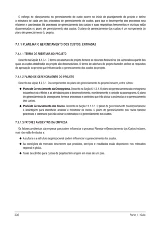 236 Parte 1 - Guia
O esforço de planejamento do gerenciamento de custo ocorre no início do planejamento do projeto e define
a estrutura de cada um dos processos de gerenciamento de custos, para que o desempenho dos processos seja
eficiente e coordenado. Os processos de gerenciamento dos custos e suas respectivas ferramentas e técnicas estão
documentados no plano de gerenciamento dos custos. O plano de gerenciamento dos custos é um componente do
plano de gerenciamento do projeto.
7.1.1 PLANEJAR O GERENCIAMENTO DOS CUSTOS: ENTRADAS
7.1.1.1 TERMO DE ABERTURA DO PROJETO
Descrito na Seção 4.1.3.1. O termo de abertura do projeto fornece os recursos financeiros pré-aprovados a partir dos
quais os custos detalhados do projeto são desenvolvidos. O termo de abertura do projeto também define os requisitos
de aprovação do projeto que influenciarão o gerenciamento dos custos do projeto.
7.1.1.2 PLANO DE GERENCIAMENTO DO PROJETO
Descrito na seção 4.2.3.1. Os componentes do plano de gerenciamento do projeto incluem, entre outros:
u
u Plano de Gerenciamento do Cronograma.Descrito na Seção 6.1.3.1.O plano de gerenciamento do cronograma
estabelece os critérios e as atividades para o desenvolvimento,monitoramento e controle do cronograma.O plano
de gerenciamento do cronograma fornece processos e controles que irão afetar a estimativa e o gerenciamento
dos custos.
u
u Plano de Gerenciamento dos Riscos. Descrito na Seção 11.1.3.1. O plano de gerenciamento dos riscos fornece
a abordagem para identificar, analisar e monitorar os riscos. O plano de gerenciamento dos riscos fornece
processos e controles que irão afetar a estimativa e o gerenciamento dos custos.
7.1.1.3 FATORES AMBIENTAIS DA EMPRESA
Os fatores ambientais da empresa que podem influenciar o processo Planejar o Gerenciamento dos Custos incluem,
mas não estão limitados a:
u
u A cultura e a estrutura organizacional podem influenciar o gerenciamento dos custos.
u
u As condições do mercado descrevem que produtos, serviços e resultados estão disponíveis nos mercados
regional e global.
u
u Taxas de câmbio para custos de projetos têm origem em mais de um país.
 
