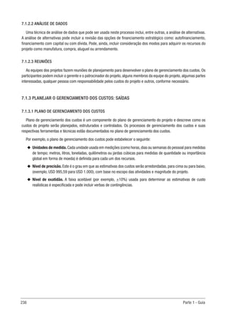 238 Parte 1 - Guia
7.1.2.2 ANÁLISE DE DADOS
Uma técnica de análise de dados que pode ser usada neste processo inclui, entre outras, a análise de alternativas.
A análise de alternativas pode incluir a revisão das opções de financiamento estratégico como: autofinanciamento,
financiamento com capital ou com dívida. Pode, ainda, incluir consideração dos modos para adquirir os recursos do
projeto como manufatura, compra, aluguel ou arrendamento.
7.1.2.3 REUNIÕES
As equipes dos projetos fazem reuniões de planejamento para desenvolver o plano de gerenciamento dos custos. Os
participantes podem incluir o gerente e o patrocinador do projeto, alguns membros da equipe do projeto, algumas partes
interessadas, qualquer pessoa com responsabilidade pelos custos do projeto e outros, conforme necessário.
7.1.3 PLANEJAR O GERENCIAMENTO DOS CUSTOS: SAÍDAS
7.1.3.1 PLANO DE GERENCIAMENTO DOS CUSTOS
Plano de gerenciamento dos custos é um componente do plano de gerenciamento do projeto e descreve como os
custos do projeto serão planejados, estruturados e controlados. Os processos de gerenciamento dos custos e suas
respectivas ferramentas e técnicas estão documentados no plano de gerenciamento dos custos.
Por exemplo, o plano de gerenciamento dos custos pode estabelecer o seguinte:
u
u Unidades de medida.Cada unidade usada em medições (como horas,dias ou semanas do pessoal para medidas
de tempo; metros, litros, toneladas, quilômetros ou jardas cúbicas para medidas de quantidade ou importância
global em forma de moeda) é definida para cada um dos recursos.
u
u Nível de precisão. Este é o grau em que as estimativas dos custos serão arredondadas, para cima ou para baixo,
(exemplo, USD 995,59 para USD 1.000), com base no escopo das atividades e magnitude do projeto.
u
u Nível de exatidão. A faixa aceitável (por exemplo, ±10%) usada para determinar as estimativas de custo
realísticas é especificada e pode incluir verbas de contingências.
 