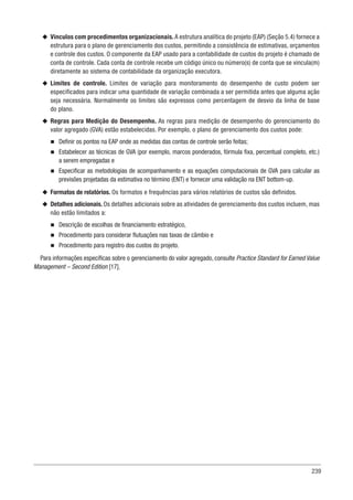239
u
u Vínculos com procedimentos organizacionais. A estrutura analítica do projeto (EAP) (Seção 5.4) fornece a
estrutura para o plano de gerenciamento dos custos, permitindo a consistência de estimativas, orçamentos
e controle dos custos. O componente da EAP usado para a contabilidade de custos do projeto é chamado de
conta de controle. Cada conta de controle recebe um código único ou número(s) de conta que se vincula(m)
diretamente ao sistema de contabilidade da organização executora.
u
u Limites de controle. Limites de variação para monitoramento do desempenho de custo podem ser
especificados para indicar uma quantidade de variação combinada a ser permitida antes que alguma ação
seja necessária. Normalmente os limites são expressos como percentagem de desvio da linha de base
do plano.
u
u Regras para Medição do Desempenho. As regras para medição de desempenho do gerenciamento do
valor agregado (GVA) estão estabelecidas. Por exemplo, o plano de gerenciamento dos custos pode:
n
n Definir os pontos na EAP onde as medidas das contas de controle serão feitas;
n
n Estabelecer as técnicas de GVA (por exemplo, marcos ponderados, fórmula fixa, percentual completo, etc.)
a serem empregadas e
n
n Especificar as metodologias de acompanhamento e as equações computacionais de GVA para calcular as
previsões projetadas da estimativa no término (ENT) e fornecer uma validação na ENT bottom-up.
u
u Formatos de relatórios. Os formatos e frequências para vários relatórios de custos são definidos.
u
u Detalhes adicionais. Os detalhes adicionais sobre as atividades de gerenciamento dos custos incluem, mas
não estão limitados a:
n
n Descrição de escolhas de financiamento estratégico,
n
n Procedimento para considerar flutuações nas taxas de câmbio e
n
n Procedimento para registro dos custos do projeto.
Para informações específicas sobre o gerenciamento do valor agregado, consulte Practice Standard for Earned Value
Management – Second Edition [17].
 