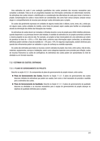 241
Uma estimativa de custo é uma avaliação quantitativa dos custos prováveis dos recursos necessários para
completar a atividade. Trata-se de um prognóstico baseado nas informações conhecidas em determinado momento.
As estimativas dos custos incluem a identificação e a consideração das alternativas de custo para iniciar e terminar o
projeto. Compensações de custos e riscos devem ser consideradas, tais como fazer versus comprar, comprar versus
alugar e o compartilhamento de recursos para alcançar custos otimizados para o projeto.
Os custos são geralmente expressos em unidades de alguma moeda (isto é: dólares, euros, ienes, etc.), ainda que,
em alguns casos, outras unidades de medida, como horas de pessoal, sejam usadas para facilitar as comparações
através da eliminação dos efeitos das flutuações das moedas.
As estimativas de custos devem ser revisadas e refinadas durante o curso do projeto para refletir detalhes adicionais,
quando disponíveis e as premissas tiverem sido testadas. A exatidão da estimativa de um projeto aumentará conforme
o mesmo progride no seu ciclo de vida. Por exemplo, um projeto na fase inicial poderia ter uma estimativa por ordem
de grandeza na faixa de —25% a +75%. Mais tarde, conforme mais informações sejam conhecidas, as estimativas
definitivas podem estreitar a faixa de exatidão de —5% para +10%. Em algumas organizações, existem diretrizes para
quando tais refinamentos podem ser adotados e o grau de confiança ou exatidão esperados.
Os custos são estimados para todos os recursos a serem cobrados do projeto. Isso inclui, entre outros, mão de obra,
materiais, equipamentos, serviços e instalações, assim como categorias especiais como provisão para inflação, custos
de recursos financeiros ou custos de contingência. As estimativas dos custos podem ser apresentadas no nível de
atividade ou em formato resumido.
7.2.1 ESTIMAR OS CUSTOS: ENTRADAS
7.2.1.1 PLANO DE GERENCIAMENTO DO PROJETO
Descrito na seção 4.2.3.1. Os componentes do plano de gerenciamento do projeto incluem, entre outros:
u
u Plano de Gerenciamento dos Custos. Descrito na Seção 7.1.3.1. O plano de gerenciamento dos custos
descreve métodos de estimativas que podem ser usados, bem como o nível necessário de precisão e exatidão
para a estimativa dos custos.
u
u Plano de Gerenciamento da Qualidade. Descrito na Seção 8.1.3.1. O plano de gerenciamento da qualidade
descreve as atividades e os recursos necessários para a equipe de gerenciamento do projeto alcançar os
objetivos de qualidade definidos para o projeto.
 