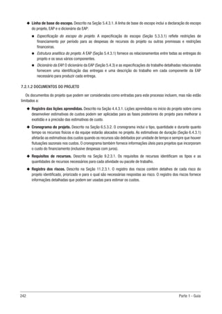 242 Parte 1 - Guia
u
u Linha de base do escopo. Descrito na Seção 5.4.3.1. A linha de base do escopo inclui a declaração do escopo
do projeto, EAP e o dicionário da EAP:
n
n Especificação do escopo do projeto. A especificação do escopo (Seção 5.3.3.1) reflete restrições de
financiamento por período para as despesas de recursos do projeto ou outras premissas e restrições
financeiras.
n
n Estrutura analítica do projeto. A EAP (Seção 5.4.3.1) fornece os relacionamentos entre todas as entregas do
projeto e os seus vários componentes.
n
n Dicionário da EAP. O dicionário da EAP (Seção 5.4.3) e as especificações do trabalho detalhadas relacionadas
fornecem uma identificação das entregas e uma descrição do trabalho em cada componente da EAP
necessário para produzir cada entrega.
7.2.1.2 DOCUMENTOS DO PROJETO
Os documentos do projeto que podem ser considerados como entradas para este processo incluem, mas não estão
limitados a:
u
u Registro das lições aprendidas. Descrito na Seção 4.4.3.1. Lições aprendidas no início do projeto sobre como
desenvolver estimativas de custos podem ser aplicadas para as fases posteriores do projeto para melhorar a
exatidão e a precisão das estimativas de custo.
u
u Cronograma do projeto. Descrito na Seção 6.5.3.2. O cronograma inclui o tipo, quantidade e durante quanto
tempo os recursos físicos e da equipe estarão alocados no projeto. As estimativas de duração (Seção 6.4.3.1)
afetarão as estimativas dos custos quando os recursos são debitados por unidade de tempo e sempre que houver
flutuações sazonais nos custos. O cronograma também fornece informações úteis para projetos que incorporam
o custo do financiamento (inclusive despesas com juros).
u
u Requisitos de recursos. Descrito na Seção 9.2.3.1. Os requisitos de recursos identificam os tipos e as
quantidades de recursos necessários para cada atividade ou pacote de trabalho.
u
u Registro dos riscos. Descrito na Seção 11.2.3.1. O registro dos riscos contém detalhes de cada risco do
projeto identificado, priorizado e para o qual são necessárias respostas ao risco. O registro dos riscos fornece
informações detalhadas que podem ser usadas para estimar os custos.
 