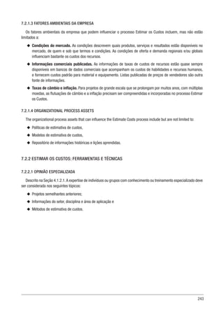 243
7.2.1.3 FATORES AMBIENTAIS DA EMPRESA
Os fatores ambientais da empresa que podem influenciar o processo Estimar os Custos incluem, mas não estão
limitados a:
u
u Condições do mercado. As condições descrevem quais produtos, serviços e resultados estão disponíveis no
mercado, de quem e sob que termos e condições. As condições de oferta e demanda regionais e/ou globais
influenciam bastante os custos dos recursos.
u
u Informações comerciais publicadas. As informações de taxas de custos de recursos estão quase sempre
disponíveis em bancos de dados comerciais que acompanham os custos de habilidades e recursos humanos,
e fornecem custos padrão para material e equipamento. Listas publicadas de preços de vendedores são outra
fonte de informações.
u
u Taxas de câmbio e inflação. Para projetos de grande escala que se prolongam por muitos anos, com múltiplas
moedas, as flutuações de câmbio e a inflação precisam ser compreendidas e incorporadas no processo Estimar
os Custos.
7.2.1.4 ORGANIZATIONAL PROCESS ASSETS
The organizational process assets that can influence the Estimate Costs process include but are not limited to:
u
u Políticas de estimativa de custos,
u
u Modelos de estimativa de custos,
u
u Repositório de informações históricas e lições aprendidas.
7.2.2 ESTIMAR OS CUSTOS: FERRAMENTAS E TÉCNICAS
7.2.2.1 OPINIÃO ESPECIALIZADA
Descrito na Seção 4.1.2.1.A expertise de indivíduos ou grupos com conhecimento ou treinamento especializado deve
ser considerada nos seguintes tópicos:
u
u Projetos semelhantes anteriores;
u
u Informações do setor, disciplina e área de aplicação e
u
u Métodos de estimativa de custos.
 