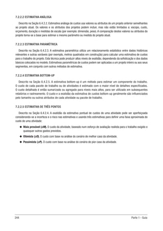 244 Parte 1 - Guia
7.2.2.2 ESTIMATIVA ANÁLOGA
Descrito na Seção 6.4.2.2. Estimativa análoga de custos usa valores ou atributos de um projeto anterior semelhantes
ao projeto atual. Os valores e os atributos dos projetos podem incluir, mas não estão limitados a: escopo, custo,
orçamento, duração e medidas de escala (por exemplo: dimensão, peso). A comparação destes valores ou atributos do
projeto torna-se a base para estimar o mesmo parâmetro ou medida do projeto atual.
7.2.2.3 ESTIMATIVA PARAMÉTRICA
Descrito na Seção 6.4.2.3. A estimativa paramétrica utiliza um relacionamento estatístico entre dados históricos
relevantes e outras variáveis (por exemplo, metros quadrados em construção) para calcular uma estimativa de custos
para o trabalho do projeto. Esta técnica pode produzir altos níveis de exatidão, dependendo da sofisticação e dos dados
básicos colocados no modelo. Estimativas paramétricas de custos podem ser aplicadas a um projeto inteiro ou aos seus
segmentos, em conjunto com outros métodos de estimativa.
7.2.2.4 ESTIMATIVA BOTTOM-UP
Descrito na Seção 6.4.2.5. A estimativa bottom-up é um método para estimar um componente do trabalho.
O custo de cada pacote de trabalho ou de atividades é estimado com o maior nível de detalhes especificados.
O custo detalhado é então sumarizado ou agregado para níveis mais altos, para ser utilizado em subsequentes
relatórios e rastreamento. O custo e a exatidão da estimativa de custos bottom-up geralmente são influenciados
pelo tamanho ou outros atributos de cada atividade ou pacote de trabalho.
7.2.2.5 ESTIMATIVA DE TRÊS PONTOS
Descrito na Seção 6.4.2.4. A exatidão da estimativa pontual de custos de uma atividade pode ser aperfeiçoada
considerando-se a incerteza e o risco nas estimativas e usando três estimativas para definir uma faixa aproximada do
custo de uma atividade:
u
u Mais provável (cM). O custo da atividade, baseado num esforço de avaliação realista para o trabalho exigido e
quaisquer outros gastos previstos.
u
u Otimista (cO). O custo com base na análise do cenário de melhor caso da atividade.
u
u Pessimista (cP). O custo com base na análise do cenário de pior caso da atividade.
 