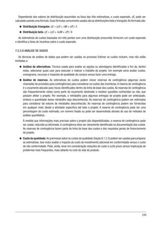 245
Dependendo dos valores de distribuição assumidos na faixa das três estimativas, o custo esperado, cE, pode ser
calculado usando uma fórmula.Duas fórmulas comumente usadas são as distribuições beta e triangular.As fórmulas são:
u
u Distribuição triangular. cE = (cO + cM + cP) / 3
u
u Distribuição beta. cE = (cO + 4cM + cP) / 6
As estimativas de custos baseadas em três pontos com uma distribuição presumida fornecem um custo esperado
e identifica a faixa de incerteza sobre o custo esperado.
7.2.2.6 ANÁLISE DE DADOS
As técnicas de análise de dados que podem ser usadas no processo Estimar os custos incluem, mas não estão
limitadas a:
u
u Análise de alternativas. Técnica usada para avaliar as opções ou abordagens identificadas a fim de, dentre
estas, selecionar quais usar para executar e realizar o trabalho do projeto. Um exemplo seria avaliar custos,
cronograma, recursos e impactos de qualidade da compra versus fazer uma entrega.
u
u Análise de reservas. As estimativas de custos podem incluir reservas de contingência (algumas vezes
chamadas de provisões para contingências) para considerar os custos das incertezas.A reserva de contingência
é o orçamento alocado para riscos identificados dentro da linha de base dos custos.As reservas de contingência
são frequentemente vistas como parte do orçamento destinado a resolver questões conhecidas ou não, que
possam afetar o projeto. Por exemplo, o retrabalho para algumas entregas do projeto pode ser antecipado,
embora a quantidade desse retrabalho seja desconhecida. As reservas de contingência podem ser estimadas
para considerar tal volume de retrabalho desconhecido. As reservas de contingência podem ser fornecidas
em qualquer nível, desde a atividade específica até todo o projeto. A reserva de contingência pode ser uma
percentagem do custo estimado, um número fixado ou pode ser desenvolvida através do uso de métodos de
análise quantitativa.
À medida que informações mais precisas sobre o projeto são disponibilizadas, a reserva de contingência pode
ser usada, reduzida ou eliminada.A contingência deve ser claramente identificada na documentação dos custos.
As reservas de contingência fazem parte da linha de base dos custos e dos requisitos gerais de financiamento
do projeto.
u
u Custo da qualidade.As premissas sobre os custos da qualidade (Seção 8.1.2.3) podem ser usadas para preparar
as estimativas. Isso inclui avaliar o impacto do custo de investimento adicional em conformidade versus o custo
de não conformidade. Pode, ainda, levar em consideração reduções de custo a curto prazo versus implicação de
problemas mais frequentes, mais adiante no ciclo de vida do produto.
 
