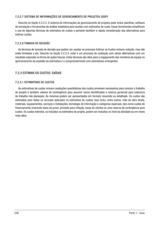 246 Parte 1 - Guia
7.2.2.7 SISTEMA DE INFORMAÇÕES DE GERENCIAMENTO DE PROJETOS (SIGP)
Descrito na Seção 4.3.2.2. O sistema de informações de gerenciamento de projetos pode incluir planilhas, software
de simulação e ferramentas de análise estatística para auxiliar com estimativa de custo. Essas ferramentas simplificam
o uso de algumas técnicas de estimativa de custos e portanto facilitam a rápida consideração das alternativas para
estimar custos.
7.2.2.8 TOMADA DE DECISÃO
As técnicas de tomada de decisão que podem ser usadas no processo Estimar os Custos incluem votação, mas não
estão limitadas a ela. Descrito na Seção 5.2.2.4, votar é um processo de avaliação com várias alternativas com um
resultado esperado na forma de ações futuras. Estas técnicas são úteis para o engajamento dos membros da equipe no
aprimoramento da exatidão da estimativa e o comprometimento com estimativas emergentes.
7.2.3 ESTIMAR OS CUSTOS: SAÍDAS
7.2.3.1 ESTIMATIVAS DE CUSTOS
As estimativas de custos incluem avaliações quantitativas dos custos prováveis necessários para concluir o trabalho
de projeto e também valores de contingência para assumir riscos identificados e reserva gerencial para cobertura
de trabalho não planejado. As mesmas podem ser apresentadas em formato resumido ou detalhado. Os custos são
estimados para todos os recursos aplicados na estimativa de custos. Isso inclui, entre outros, mão de obra direta,
materiais, equipamentos, serviços e instalações, tecnologia da informação e categorias especiais, tais como custos de
financiamento (incluindo taxas de juros), provisão para inflação, taxas de câmbio ou uma reserva de contingência para
custos. Os custos indiretos, se incluídos na estimativa do projeto, podem ser incluídos no nível da atividade ou em níveis
mais altos.
 