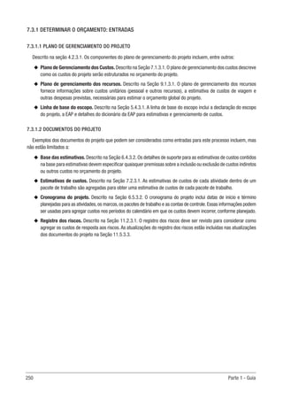 250 Parte 1 - Guia
7.3.1 DETERMINAR O ORÇAMENTO: ENTRADAS
7.3.1.1 PLANO DE GERENCIAMENTO DO PROJETO
Descrito na seção 4.2.3.1. Os componentes do plano de gerenciamento do projeto incluem, entre outros:
u
u Plano de Gerenciamento dos Custos.Descrito na Seção 7.1.3.1.O plano de gerenciamento dos custos descreve
como os custos do projeto serão estruturados no orçamento do projeto.
u
u Plano de gerenciamento dos recursos. Descrito na Seção 9.1.3.1. O plano de gerenciamento dos recursos
fornece informações sobre custos unitários (pessoal e outros recursos), a estimativa de custos de viagem e
outras despesas previstas, necessárias para estimar o orçamento global do projeto.
u
u Linha de base do escopo. Descrito na Seção 5.4.3.1. A linha de base do escopo inclui a declaração do escopo
do projeto, a EAP e detalhes do dicionário da EAP para estimativas e gerenciamento de custos.
7.3.1.2 DOCUMENTOS DO PROJETO
Exemplos dos documentos do projeto que podem ser considerados como entradas para este processo incluem, mas
não estão limitados a:
u
u Base das estimativas. Descrito na Seção 6.4.3.2. Os detalhes de suporte para as estimativas de custos contidos
na base para estimativas devem especificar quaisquer premissas sobre a inclusão ou exclusão de custos indiretos
ou outros custos no orçamento do projeto.
u
u Estimativas de custos. Descrito na Seção 7.2.3.1. As estimativas de custos de cada atividade dentro de um
pacote de trabalho são agregadas para obter uma estimativa de custos de cada pacote de trabalho.
u
u Cronograma do projeto. Descrito na Seção 6.5.3.2. O cronograma do projeto inclui datas de início e término
planejadas para as atividades,os marcos,os pacotes de trabalho e as contas de controle.Essas informações podem
ser usadas para agregar custos nos períodos do calendário em que os custos devem incorrer, conforme planejado.
u
u Registro dos riscos. Descrito na Seção 11.2.3.1. O registro dos riscos deve ser revisto para considerar como
agregar os custos de resposta aos riscos.As atualizações do registro dos riscos estão incluídas nas atualizações
dos documentos do projeto na Seção 11.5.3.3.
 