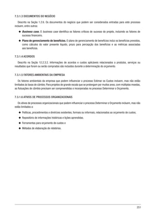 251
7.3.1.3 DOCUMENTOS DO NEGÓCIO
Descrito na Seção 1.2.6. Os documentos do negócio que podem ser considerados entradas para este processo
incluem, entre outros:
u
u Business case. O business case identifica os fatores críticos de sucesso do projeto, incluindo os fatores de
sucesso financeiro.
u
u Plano de gerenciamento de benefícios. O plano de gerenciamento de benefícios inclui os benefícios previstos,
como cálculos do valor presente líquido, prazo para percepção dos benefícios e as métricas associadas
aos benefícios.
7.3.1.4 ACORDOS
Descrito na Seção 12.2.3.2. Informações de acordos e custos aplicáveis relacionados a produtos, serviços ou
resultados que foram ou serão comprados são incluídos durante a determinação do orçamento.
7.3.1.5 FATORES AMBIENTAIS DA EMPRESA
Os fatores ambientais da empresa que podem influenciar o processo Estimar os Custos incluem, mas não estão
limitados às taxas de câmbio. Para projetos de grande escala que se prolongam por muitos anos, com múltiplas moedas,
as flutuações de câmbio precisam ser compreendidas e incorporadas no processo Determinar o Orçamento.
7.3.1.6 ATIVOS DE PROCESSOS ORGANIZACIONAIS
Os ativos de processos organizacionais que podem influenciar o processo Determinar o Orçamento incluem, mas não
estão limitados a:
u
u Políticas, procedimentos e diretrizes existentes, formais ou informais, relacionados ao orçamento de custos;
u
u Repositório de informações históricas e lições aprendidas.
u
u Ferramentas para orçamento de custos e
u
u Métodos de elaboração de relatórios.
 
