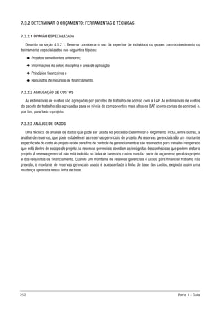 252 Parte 1 - Guia
7.3.2 DETERMINAR O ORÇAMENTO: FERRAMENTAS E TÉCNICAS
7.3.2.1 OPINIÃO ESPECIALIZADA
Descrito na seção 4.1.2.1. Deve-se considerar o uso da expertise de indivíduos ou grupos com conhecimento ou
treinamento especializados nos seguintes tópicos:
u
u Projetos semelhantes anteriores;
u
u Informações do setor, disciplina e área de aplicação;
u
u Princípios financeiros e
u
u Requisitos de recursos de financiamento.
7.3.2.2 AGREGAÇÃO DE CUSTOS
As estimativas de custos são agregadas por pacotes de trabalho de acordo com a EAP. As estimativas de custos
do pacote de trabalho são agregadas para os níveis de componentes mais altos da EAP (como contas de controle) e,
por fim, para todo o projeto.
7.3.2.3 ANÁLISE DE DADOS
Uma técnica de análise de dados que pode ser usada no processo Determinar o Orçamento inclui, entre outras, a
análise de reservas, que pode estabelecer as reservas gerenciais do projeto. As reservas gerenciais são um montante
especificado do custo do projeto retido para fins de controle de gerenciamento e são reservadas para trabalho inesperado
que está dentro do escopo do projeto.As reservas gerenciais abordam as incógnitas desconhecidas que podem afetar o
projeto. A reserva gerencial não está incluída na linha de base dos custos mas faz parte do orçamento geral do projeto
e dos requisitos de financiamento. Quando um montante de reservas gerenciais é usado para financiar trabalho não
previsto, o montante de reservas gerenciais usado é acrescentado à linha de base dos custos, exigindo assim uma
mudança aprovada nessa linha de base.
 