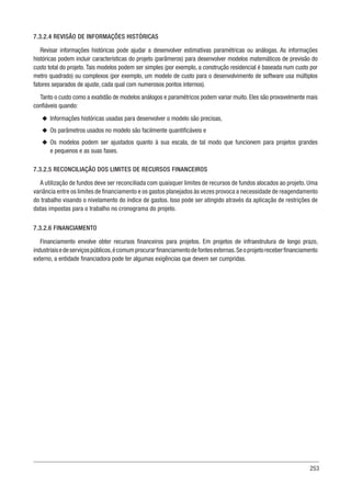 253
7.3.2.4 REVISÃO DE INFORMAÇÕES HISTÓRICAS
Revisar informações históricas pode ajudar a desenvolver estimativas paramétricas ou análogas. As informações
históricas podem incluir características do projeto (parâmeros) para desenvolver modelos matemáticos de previsão do
custo total do projeto. Tais modelos podem ser simples (por exemplo, a construção residencial é baseada num custo por
metro quadrado) ou complexos (por exemplo, um modelo de custo para o desenvolvimento de software usa múltiplos
fatores separados de ajuste, cada qual com numerosos pontos internos).
Tanto o custo como a exatidão de modelos análogos e paramétricos podem variar muito. Eles são provavelmente mais
confiáveis quando:
u
u Informações históricas usadas para desenvolver o modelo são precisas,
u
u Os parâmetros usados no modelo são facilmente quantificáveis e
u
u Os modelos podem ser ajustados quanto à sua escala, de tal modo que funcionem para projetos grandes
e pequenos e as suas fases.
7.3.2.5 RECONCILIAÇÃO DOS LIMITES DE RECURSOS FINANCEIROS
A utilização de fundos deve ser reconciliada com quaisquer limites de recursos de fundos alocados ao projeto. Uma
variância entre os limites de financiamento e os gastos planejados às vezes provoca a necessidade de reagendamento
do trabalho visando o nivelamento do índice de gastos. Isso pode ser atingido através da aplicação de restrições de
datas impostas para o trabalho no cronograma do projeto.
7.3.2.6 FINANCIAMENTO
Financiamento envolve obter recursos financeiros para projetos. Em projetos de infraestrutura de longo prazo,
industriaisedeserviçospúblicos,écomumprocurarfinanciamentodefontesexternas.Seoprojetoreceberfinanciamento
externo, a entidade financiadora pode ter algumas exigências que devem ser cumpridas.
 