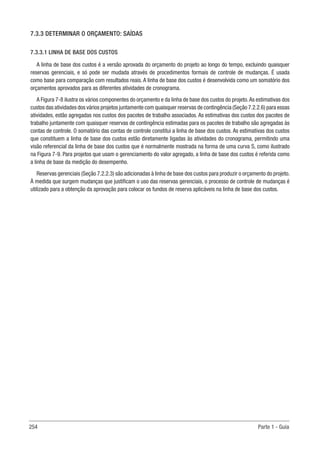 254 Parte 1 - Guia
7.3.3 DETERMINAR O ORÇAMENTO: SAÍDAS
7.3.3.1 LINHA DE BASE DOS CUSTOS
A linha de base dos custos é a versão aprovada do orçamento do projeto ao longo do tempo, excluindo quaisquer
reservas gerenciais, e só pode ser mudada através de procedimentos formais de controle de mudanças. É usada
como base para comparação com resultados reais. A linha de base dos custos é desenvolvida como um somatório dos
orçamentos aprovados para as diferentes atividades de cronograma.
A Figura 7-8 ilustra os vários componentes do orçamento e da linha de base dos custos do projeto.As estimativas dos
custos das atividades dos vários projetos juntamente com quaisquer reservas de contingência (Seção 7.2.2.6) para essas
atividades, estão agregadas nos custos dos pacotes de trabalho associados. As estimativas dos custos dos pacotes de
trabalho juntamente com quaisquer reservas de contingência estimadas para os pacotes de trabalho são agregadas às
contas de controle. O somatório das contas de controle constitui a linha de base dos custos. As estimativas dos custos
que constituem a linha de base dos custos estão diretamente ligadas às atividades do cronograma, permitindo uma
visão referencial da linha de base dos custos que é normalmente mostrada na forma de uma curva S, como ilustrado
na Figura 7-9. Para projetos que usam o gerenciamento do valor agregado, a linha de base dos custos é referida como
a linha de base da medição do desempenho.
Reservas gerenciais (Seção 7.2.2.3) são adicionadas à linha de base dos custos para produzir o orçamento do projeto.
À medida que surgem mudanças que justificam o uso das reservas gerenciais, o processo de controle de mudanças é
utilizado para a obtenção da aprovação para colocar os fundos de reserva aplicáveis na linha de base dos custos.
 