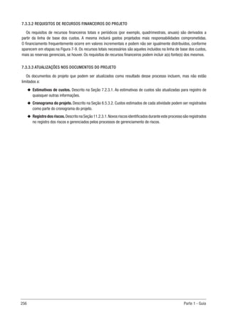 256 Parte 1 - Guia
7.3.3.2 REQUISITOS DE RECURSOS FINANCEIROS DO PROJETO
Os requisitos de recursos financeiros totais e periódicos (por exemplo, quadrimestrais, anuais) são derivados a
partir da linha de base dos custos. A mesma incluirá gastos projetados mais responsabilidades comprometidas.
O financiamento frequentemente ocorre em valores incrementais e podem não ser igualmente distribuídos, conforme
aparecem em etapas na Figura 7-9. Os recursos totais necessários são aqueles incluídos na linha de base dos custos,
mais as reservas gerenciais, se houver. Os requisitos de recursos financeiros podem incluir a(s) fonte(s) dos mesmos.
7.3.3.3 ATUALIZAÇÕES NOS DOCUMENTOS DO PROJETO
Os documentos do projeto que podem ser atualizados como resultado desse processo incluem, mas não estão
limitados a:
u
u Estimativas de custos. Descrito na Seção 7.2.3.1. As estimativas de custos são atualizadas para registro de
quaisquer outras informações.
u
u Cronograma do projeto. Descrito na Seção 6.5.3.2. Custos estimados de cada atividade podem ser registrados
como parte do cronograma do projeto.
u
u Registrodosriscos.DescritonaSeção11.2.3.1.Novosriscosidentificadosduranteesteprocessosãoregistrados
no registro dos riscos e gerenciados pelos processos de gerenciamento de riscos.
 