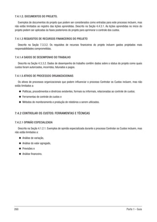 260 Parte 1 - Guia
7.4.1.2. DOCUMENTOS DO PROJETO.
Exemplos de documentos do projeto que podem ser considerados como entradas para este processo incluem, mas
não estão limitados ao registro das lições aprendidas. Descrito na Seção 4.4.3.1. As lições aprendidas no início do
projeto podem ser aplicadas às fases posteriores do projeto para aprimorar o controle dos custos.
7.4.1.3 REQUISITOS DE RECURSOS FINANCEIROS DO PROJETO
Descrito na Seção 7.3.3.2. Os requisitos de recursos financeiros do projeto incluem gastos projetados mais
responsabilidades comprometidas.
7.4.1.4 DADOS DE DESEMPENHO DO TRABALHO
Descrito na Seção 4.3.3.2. Dados de desempenho do trabalho contêm dados sobre o status do projeto como quais
custos foram autorizados, incorridos, faturados e pagos.
7.4.1.5 ATIVOS DE PROCESSOS ORGANIZACIONAIS
Os ativos de processos organizacionais que podem influenciar o processo Controlar os Custos incluem, mas não
estão limitados a:
u
u Políticas, procedimentos e diretrizes existentes, formais ou informais, relacionadas ao controle de custos;
u
u Ferramentas de controle de custos e
u
u Métodos de monitoramento e produção de relatórios a serem utilizados.
7.4.2 CONTROLAR OS CUSTOS: FERRAMENTAS E TÉCNICAS
7.4.2.1 OPINIÃO ESPECIALIZADA
Descrito na Seção 4.1.2.1. Exemplos de opinião especializada durante o processo Controlar os Custos incluem, mas
não estão limitados a:
u
u Análise de variação,
u
u Análise do valor agregado,
u
u Previsões e
u
u Análise financeira.
 