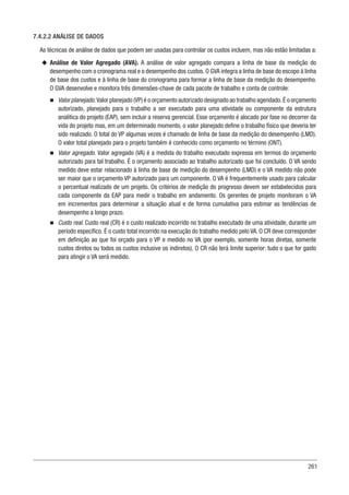 261
7.4.2.2 ANÁLISE DE DADOS
As técnicas de análise de dados que podem ser usadas para controlar os custos incluem, mas não estão limitadas a:
u
u Análise de Valor Agregado (AVA). A análise de valor agregado compara a linha de base da medição do
desempenho com o cronograma real e o desempenho dos custos. O GVA integra a linha de base do escopo à linha
de base dos custos e à linha de base do cronograma para formar a linha de base da medição do desempenho.
O GVA desenvolve e monitora três dimensões-chave de cada pacote de trabalho e conta de controle:
n
n Valor planejado.Valor planejado (VP) é o orçamento autorizado designado ao trabalho agendado.É o orçamento
autorizado, planejado para o trabalho a ser executado para uma atividade ou componente da estrutura
analítica do projeto (EAP), sem incluir a reserva gerencial. Esse orçamento é alocado por fase no decorrer da
vida do projeto mas, em um determinado momento, o valor planejado define o trabalho físico que deveria ter
sido realizado. O total do VP algumas vezes é chamado de linha de base da medição do desempenho (LMD).
O valor total planejado para o projeto também é conhecido como orçamento no término (ONT).
n
n Valor agregado. Valor agregado (VA) é a medida do trabalho executado expressa em termos do orçamento
autorizado para tal trabalho. É o orçamento associado ao trabalho autorizado que foi concluído. O VA sendo
medido deve estar relacionado à linha de base de medição do desempenho (LMD) e o VA medido não pode
ser maior que o orçamento VP autorizado para um componente. O VA é frequentemente usado para calcular
o percentual realizado de um projeto. Os critérios de medição do progresso devem ser estabelecidos para
cada componente da EAP para medir o trabalho em andamento. Os gerentes de projeto monitoram o VA
em incrementos para determinar a situação atual e de forma cumulativa para estimar as tendências de
desempenho a longo prazo.
n
n Custo real. Custo real (CR) é o custo realizado incorrido no trabalho executado de uma atividade, durante um
período específico. É o custo total incorrido na execução do trabalho medido pelo VA. O CR deve corresponder
em definição ao que foi orçado para o VP e medido no VA (por exemplo, somente horas diretas, somente
custos diretos ou todos os custos inclusive os indiretos). O CR não terá limite superior: tudo o que for gasto
para atingir o VA será medido.
 