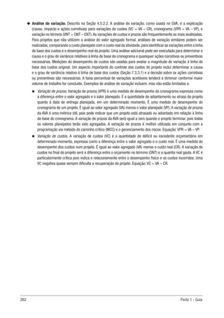 262 Parte 1 - Guia
u
u Análise de variação. Descrito na Seção 4.5.2.2. A análise de variação, como usada no GVA, é a explicação
(causa, impacto e ações corretivas) para variações de custos (VC = VA – CR), cronograma (VPR = VA – VP), e
variação no término (VNT = ONT – ENT).As variações de custos e prazos são frequentemente as mais analisadas.
Para projetos que não utilizem a análise do valor agregado formal, análises de variação similares podem ser
realizadas,comparando o custo planejado com o custo real da atividade,para identificar as variações entre a linha
de base dos custos e o desempenho real do projeto. Uma análise adicional pode ser executada para determinar a
causa e o grau de variância relativos à linha de base do cronograma e quaisquer ações corretivas ou preventivas
necessárias. Medições do desempenho de custos são usadas para avaliar a magnitude de variação à linha de
base dos custos original. Um aspecto importante do controle dos custos do projeto inclui determinar a causa
e o grau de variância relativa à linha de base dos custos (Seção 7.3.3.1) e a decisão sobre se ações corretivas
ou preventivas são necessárias. A faixa percentual de variações aceitáveis tenderá a diminuir conforme maior
volume de trabalho for concluído. Exemplos de análise de variação incluem, mas não estão limitados a:
n
n Variação de prazos. Variação de prazos (VPR) é uma medida de desempenho do cronograma expressa como
a diferença entre o valor agregado e o valor planejado. É a quantidade de adiantamento ou atraso do projeto
quanto à data de entrega planejada, em um determinado momento. É uma medida de desempenho do
cronograma de um projeto. É igual ao valor agregado (VA) menos o valor planejado (VP).A variação de prazos
da AVA é uma métrica útil, pois pode indicar que um projeto está atrasado ou adiantado em relação à linha
de base do cronograma. A variação de prazos da AVA será igual a zero quando o projeto terminar, pois todos
os valores planejados terão sido agregados. A variação de prazos é melhor utilizada em conjunto com a
programação via método do caminho crítico (MCC) e o gerenciamento dos riscos. Equação: VPR = VA – VP.
n
n Variação de custos. A variação de custos (VC) é a quantidade de déficit ou excedente orçamentário em
determinado momento, expressa como a diferença entre o valor agregado e o custo real. É uma medida do
desempenho dos custos num projeto. É igual ao valor agregado (VA) menos o custo real (CR). A variação de
custos no final do projeto será a diferença entre o orçamento no término (ONT) e a quantia real gasta. A VC é
particularmente crítica pois indica o relacionamento entre o desempenho físico e os custos incorridos. Uma
VC negativa quase sempre dificulta a recuperação do projeto. Equação: VC = VA – CR.
 
