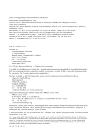 ISBN: 978-1-62825-192-0
Publicado por:
Project Management Institute, Inc.
14 Campus Boulevard
Newtown Square, Pensilvânia 19073-3299 EUA
Fone: +1 610-356-4600
Fax: +1 610-356-4647
E-mail: customercare@pmi.org
Website: www.PMI.org
©2017 Project Management Institute, Inc. Todos os direitos reservados.
O conteúdo do Project Management Institute, Inc. é protegido por direitos autorais pela legislação de propriedade intelectual dos
EUA, reconhecida pela maioria dos países. Para republicar ou reproduzir o conteúdo do PMI, é preciso obter a nossa permissão.
Por favor acesse Http://www.pmi.org/permissions para detalhes.
Para fazer um pedido ou obter informações sobre preços, entre em contato com o Independent Publishers Group:
Independent Publishers Group
Order Department
814 North Franklin Street
Chicago, IL 60610 EUA
Fone: +1 800-888-4741
Fax: +1 312- 337-5985
E-mail: orders@ipgbook.com (apenas para pedidos)
Para todas as outras consultas, entre em contato com o PMI Book Service Center.
PMI Book Service Center
PO Box 932683, Atlanta, GA 31193-2683 EUA
Fone: +1-866-276-4764 (nos EUA ou no Canadá) ou +1-770-280-4129 (em todo o mundo)
Fax: +1-770-280-4113
E-mail: info@bookorders.pmi.org
Impresso nos Estados Unidos da América. Nenhuma parte deste trabalho pode ser reproduzida ou transmitida de qualquer forma
ou por qualquer meio, eletrônico, manual, fotocópia, gravação ou por qualquer sistema de armazenamento e recuperação de
informações, sem autorização prévia, por escrito, da editora.
O artigo utilizado neste livro está em conformidade com o Permanent Paper Standard emitido pela National Information Standards
Organization (Z39.48-1984).
PMI, o logotipo do PMI, PMBOK, OPM3, PMP, CAPM, PgMP, PfMP, PMI-RMP, PMI-SP, PMI-ACP, PMI-PBA, PROJECT MANAGEMENT JOURNAL, PM NETWORK, PMI
TODAY, PULSE OF THE PROFESSION e o slogan MAKING PROJECT MANAGEMENT INDISPENSABLE FOR BUSINESS RESULTS são marcas do Project Management
Institute, Inc. Para obter uma lista completa das marcas comerciais do PMI, entre em contato com o Departamento Jurídico do PMI. Todas as outras marcas
comerciais, marcas de serviço, nomes comerciais, imagens comerciais, nomes de produtos e logotipos aqui mencionados, pertencem aos seus respectivos
proprietários. Todos os direitos aqui não expressamente concedidos são exclusivos.
10 9 8 7 6 5 4 3 2 1
Dados de catalogação e publicação na Biblioteca do Congresso
Nomes: Project Management Institute, editor.
Título: Um Guia do Conhecimento em Gerenciamento de Projetos (Guia PMBOK)/Project Management Institute.
Outros títulos: Guia PMBOK
Descrição: Sexta edição. | Newtown Square, PA: Project Management Institute, 2017. | Série: Guia PMBOK | Inclui referências
bibliográficas e índice.
Identificadores: LCCN 2017032505 (impresso) | LCCN 2017035597 (eBook) | ISBN 9781628253900 (ePUP) |
ISBN 9781628253917 (kindle) | ISBN 9781628253924 (PDF na web) | ISBN 9781628251845 (brochura)
Assuntos: LCSH: Gerenciamento de projetos. | BISAC: NEGÓCIOS E ECONOMIA/Gerenciamento de projetos.
Classificação: LCC HD69.P75 (eBook) | LCC HD69.P75 G845 2017 (impresso) | DDC 658.4/04--dc23
Registro LC disponível em https://lccn.loc.gov/2017032505
 
