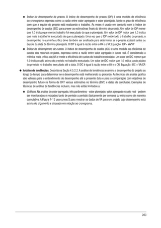 263
n
n Índice de desempenho de prazos. O índice de desempenho de prazos (IDP) é uma medida de eficiência
do cronograma expressa como a razão entre valor agregado e valor planejado. Mede o grau de eficiência
com que a equipe do projeto está realizando o trabalho. Às vezes é usado em conjunto com o índice de
desempenho de custos (IDC) para prever as estimativas finais do término do projeto. Um valor de IDP menor
que 1.0 indica que menos trabalho foi executado do que o planejado. Um valor de IDP maior que 1.0 indica
que mais trabalho foi executado do que o planejado. Uma vez que o IDP mede todo o trabalho do projeto, o
desempenho no caminho crítico deve também ser analisado para determinar se o projeto acabará antes ou
depois da data de término planejada. O IDP é igual à razão entre o VA e o VP. Equação: IDP= VA/VP
n
n Índice de desempenho de custos. O índice de desempenho de custos (IDC) é uma medida da eficiência de
custos dos recursos orçados, expressa como a razão entre valor agregado e custo real. É considerado a
métrica mais crítica da AVA e mede a eficiência de custos do trabalho executado. Um valor de IDC menor que
1.0 indica custo acima do previsto no trabalho executado. Um valor de IDC maior que 1.0 indica custo abaixo
do previsto no trabalho executado até a data. O IDC é igual à razão entre o VA e o CR. Equação: IDC = VA/CR
u
u Análise de tendências. Descrito na Seção 4.5.2.2.A análise de tendências examina o desempenho do projeto ao
longo do tempo para determinar se o desempenho está melhorando ou piorando. As técnicas de análise gráfica
são valiosas para o entendimento do desempenho até a presente data e para a comparação com objetivos de
desempenho futuro na forma de ONT versus estimativa no término (ENT) e datas de conclusão. Exemplos de
técnicas de análise de tendências incluem, mas não estão limitados a:
n
n Gráficos. Na análise do valor agregado,três parâmetros - valor planejado,valor agregado e custo real - podem
ser monitorados e relatados tanto de período a período (tipicamente por semana ou mês) como de maneira
cumulativa. A Figura 7-12 usa curvas S para mostrar os dados do VA para um projeto cujo desempenho está
acima do orçamento e atrasado em relação ao cronograma.
 