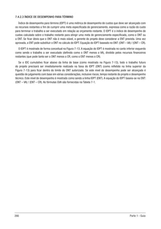 266 Parte 1 - Guia
7.4.2.3 ÍNDICE DE DESEMPENHO PARA TÉRMINO
Índice de desempenho para término (IDPT) é uma métrica de desempenho de custos que deve ser alcançado com
os recursos restantes a fim de cumprir uma meta especificada de gerenciamento, expressa como a razão do custo
para terminar o trabalho a ser executado em relação ao orçamento restante. O IDPT é o índice de desempenho de
custos calculado sobre o trabalho restante para atingir uma meta de gerenciamento especificada, como o ONT ou
a ENT. Se ficar óbvio que o ONT não é mais viável, o gerente do projeto deve considerar a ENT prevista. Uma vez
aprovada, a ENT pode substituir o ONT no cálculo do IDPT. Equação do IDPT baseado no ONT: (ONT – VA) / (ONT – CR).
O IDPT é mostrado de forma conceitual na Figura 7-13. A equação do IDPT é mostrada no canto inferior esquerdo
como sendo o trabalho a ser executado (definido como o ONT menos o VA), dividido pelos recursos financeiros
restantes (que pode tanto ser o ONT menos o CR, como o ENT menos o CR).
Se o IDC cumulativo ficar abaixo da linha de base (como mostrado na Figura 7-13), todo o trabalho futuro
do projeto precisará ser imediatamente realizado na faixa do IDPT (ONT) (como refletido na linha superior da
Figura 7-13) para ficar dentro do limite do ONT autorizado. Se este nível de desempenho pode ser alcançado é
questão de julgamento com base em várias considerações, inclusive riscos, tempo restante do projeto e desempenho
técnico. Este nível de desempenho é mostrado como sendo a linha IDPT (ENT). A equação do IDPT baseia-se na ENT:
(ONT – VA) / (ENT – CR). As fórmulas GVA são fornecidas na Tabela 7-1.
 