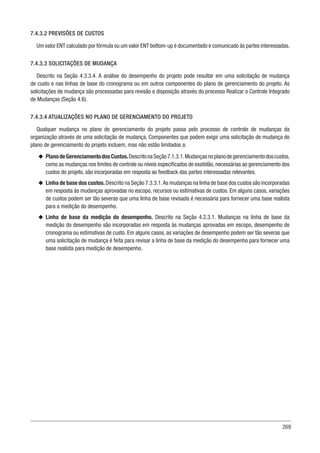 269
7.4.3.2 PREVISÕES DE CUSTOS
Um valor ENT calculado por fórmula ou um valor ENT bottom-up é documentado e comunicado às partes interessadas.
7.4.3.3 SOLICITAÇÕES DE MUDANÇA
Descrito na Seção 4.3.3.4. A análise do desempenho do projeto pode resultar em uma solicitação de mudança
de custo e nas linhas de base do cronograma ou em outros componentes do plano de gerenciamento do projeto. As
solicitações de mudança são processadas para revisão e disposição através do processo Realizar o Controle Integrado
de Mudanças (Seção 4.6).
7.4.3.4 ATUALIZAÇÕES NO PLANO DE GERENCIAMENTO DO PROJETO
Qualquer mudança no plano de gerenciamento do projeto passa pelo processo de controle de mudanças da
organização através de uma solicitação de mudança. Componentes que podem exigir uma solicitação de mudança do
plano de gerenciamento do projeto incluem, mas não estão limitados a:
u
u PlanodeGerenciamentodosCustos.DescritonaSeção7.1.3.1.Mudançasnoplanodegerenciamentodoscustos,
como as mudanças nos limites de controle ou níveis especificados de exatidão, necessárias ao gerenciamento dos
custos do projeto, são incorporadas em resposta ao feedback das partes interessadas relevantes.
u
u Linha de base dos custos.Descrito na Seção 7.3.3.1.As mudanças na linha de base dos custos são incorporadas
em resposta às mudanças aprovadas no escopo, recursos ou estimativas de custos. Em alguns casos, variações
de custos podem ser tão severas que uma linha de base revisada é necessária para fornecer uma base realista
para a medição do desempenho.
u
u Linha de base da medição do desempenho. Descrito na Seção 4.2.3.1. Mudanças na linha de base da
medição do desempenho são incorporadas em resposta às mudanças aprovadas em escopo, desempenho de
cronograma ou estimativas de custo. Em alguns casos, as variações de desempenho podem ser tão severas que
uma solicitação de mudança é feita para revisar a linha de base da medição do desempenho para fornecer uma
base realista para medição de desempenho.
 