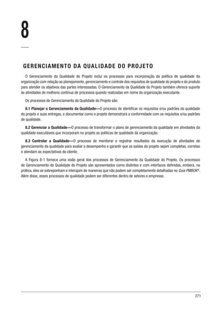 271
8
GERENCIAMENTO DA QUALIDADE DO PROJETO
O Gerenciamento da Qualidade do Projeto inclui os processos para incorporação da política de qualidade da
organização com relação ao planejamento,gerenciamento e controle dos requisitos de qualidade do projeto e do produto
para atender os objetivos das partes interessadas. O Gerenciamento da Qualidade do Projeto também oferece suporte
às atividades de melhoria contínua de processos quando realizadas em nome da organização executante.
Os processos de Gerenciamento da Qualidade do Projeto são:
8.1 Planejar o Gerenciamento da Qualidade—O processo de identificar os requisitos e/ou padrões da qualidade
do projeto e suas entregas, e documentar como o projeto demonstrará a conformidade com os requisitos e/ou padrões
de qualidade.
8.2 Gerenciar a Qualidade—O processo de transformar o plano de gerenciamento da qualidade em atividades da
qualidade executáveis que incorporam no projeto as políticas de qualidade da organização.
8.3 Controlar a Qualidade—O processo de monitorar e registrar resultados da execução de atividades de
gerenciamento da qualidade para avaliar o desempenho e garantir que as saídas do projeto sejam completas, corretas
e atendam as expectativas do cliente.
A Figura 8-1 fornece uma visão geral dos processos de Gerenciamento da Qualidade do Projeto. Os processos
de Gerenciamento da Qualidade do Projeto são apresentados como distintos e com interfaces definidas, embora, na
prática, eles se sobreponham e interajam de maneiras que não podem ser completamente detalhadas no Guia PMBOK®
.
Além disso, esses processos de qualidade podem ser diferentes dentro de setores e empresas.
 