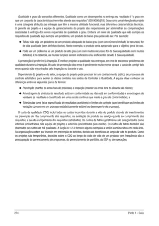 274 Parte 1 - Guia
Qualidade e grau são conceitos diferentes. Qualidade como um desempenho na entrega ou resultado é “o grau em
que um conjunto de características inerentes atende aos requisitos” (ISO 9000) [18]. Grau como uma intenção do projeto
é uma categoria atribuída às entregas que têm a mesma utilidade funcional, mas diferentes características técnicas.
O gerente do projeto e a equipe de gerenciamento do projeto são responsáveis por administrar as compensações
associadas à entrega dos níveis requeridos de qualidade e grau. Embora um nível de qualidade que não cumpra os
requisitos de qualidade seja sempre um problema, um produto de baixo grau pode não ser. Por exemplo:
u
u Talvez não seja um problema se um produto adequado de baixo grau (com um número limitado de recursos) for
de alta qualidade (sem defeitos óbvios). Neste exemplo, o produto seria apropriado para o objetivo geral de uso.
u
u Pode ser um problema se um produto de alto grau (um com muitos recursos) for de baixa qualidade (com muitos
defeitos). Em essência, as muitas funções seriam ineficazes e/ou ineficientes devido à baixa qualidade.
A prevenção é preferível à inspeção. É melhor projetar a qualidade nas entregas, em vez de encontrar problemas de
qualidade durante a inspeção. O custo de prevenção dos erros é geralmente muito menor do que o custo de corrigir tais
erros quando são encontrados pela inspeção ou durante o uso.
Dependendo do projeto e do setor, a equipe do projeto pode precisar ter um conhecimento prático de processos de
controle estatístico para avaliar os dados contidos nas saídas de Controlar a Qualidade. A equipe deve conhecer as
diferenças entre os seguintes pares de termos:
u
u Prevenção (manter os erros fora do processo) e inspeção (manter os erros fora do alcance do cliente);
u
u Amostragem de atributos (o resultado está em conformidade ou não está em conformidade) e amostragem de
variáveis (o resultado é classificado em uma escala contínua que mede o grau de conformidade); e
u
u Tolerâncias (uma faixa especificada de resultados aceitáveis) e limites de controle (que identificam os limites de
variação comum em um processo estatisticamente estável ou desempenho do processo).
O custo da qualidade (CDQ) inclui todos os custos incorridos durante a vida do produto através de investimentos
na prevenção do não cumprimento dos requisitos, na avaliação do produto ou serviço quanto ao cumprimento dos
requisitos, e ao não cumprimento dos requisitos (retrabalho). Os custos de falhas geralmente são categorizados como
internos (encontrados pela equipe do projeto) e externos (encontrados pelo cliente). Os custos de falhas também são
chamados de custos de má qualidade. A Seção 8.1.2.3 fornece alguns exemplos a serem considerados em cada área.
As organizações optam por investir em prevenção de defeitos, devido aos benefícios ao longo da vida do produto. Como
os projetos são temporários, decisões sobre o CDQ ao longo do ciclo de vida de um produto com frequência são a
preocupação do gerenciamento de programas, do gerenciamento de portfólio, do EGP ou de operações.
 