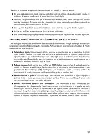 275
Existem cinco níveis de gerenciamento da qualidade cada vez mais eficaz, conforme a seguir:
u
u Em geral, a abordagem mais cara é deixar que o cliente encontre os defeitos. Esta abordagem pode resultar em
problemas de garantia, recalls, perda de reputação e custos de retrabalho.
u
u Detectar e corrigir os defeitos antes que as entregas sejam enviadas para o cliente como parte do processo
controlar a qualidade. O processo controlar a qualidade tem custos relacionados, que são principalmente os
custos de avaliação e os custos internos de falhas.
u
u Usar a garantia da qualidade para examinar e corrigir o processo em si e não apenas defeitos especiais.
u
u Incorporar a qualidade no planejamento e design do projeto e do produto.
u
u Criar uma cultura na organização que esteja ciente e comprometida com a qualidade em processos e produtos.
TENDÊNCIAS E PRÁTICAS EMERGENTES EM GERENCIAMENTO DA QUALIDADE DO PROJETO
As abordagens modernas de gerenciamento da qualidade buscam minimizar a variação e entregar resultados que
cumpram os requisitos definidos pelas partes interessadas. As Tendências em Gerenciamento da Qualidade do Projeto
incluem, mas não estão limitadas a:
u
u Satisfação do cliente. Entender, avaliar, definir e gerenciar os requisitos para que as expectativas do cliente
sejam atendidas. Para isso, é necessária uma combinação de conformidade com os requisitos (para garantir que
o projeto produza o que ele foi criado para produzir) e adequação ao uso (o produto ou serviço deve atender às
necessidades reais). Em ambientes ágeis, o engajamento das partes interessadas com a equipe garante que a
satisfação do cliente seja mantida ao longo do projeto.
u
u Melhoria contínua. O ciclo planejar-fazer-verificar-agir (PDCA) é a base para a melhoria da qualidade, conforme
definida por Shewhart e modificada por Deming. Além disso, as iniciativas de melhoria da qualidade - como
gerenciamento da qualidade total (GQT), Seis Sigma e Lean Seis Sigma - devem aprimorar a qualidade do
gerenciamento do projeto e também a qualidade do produto, serviço ou resultado final.
u
u Responsabilidade da gerência. O sucesso exige a participação de todos os membros da equipe do projeto. A
gerência, dentro de seu escopo de responsabilidade pela qualidade, detém a responsabilidade pelo fornecimento
dos recursos adequados, com capacidades adequadas.
u
u Parceria mutuamente benéfica com fornecedores. Uma organização e seus fornecedores são
interdependentes. Os relacionamentos baseados em parceria e cooperação com o fornecedor são mais
benéficos para a organização e para os fornecedores do que o gerenciamento de fornecedores tradicional. A
organizaçãodevepreferirrelacionamentos de longo prazo em lugar de ganhos de curto prazo.Um relacionamento
mutuamente benéfico aumenta a capacidade da organização e dos fornecedores para criar valor mutuamente,
aprimora as respostas conjuntas às necessidades e expectativas dos clientes, e otimiza custos e recursos.
 