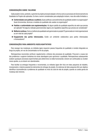 276 Parte 1 - Guia
CONSIDERAÇÕES SOBRE TAILORING
Cada projeto é único,portanto,o gerente do projeto precisará adaptar a forma como os processos de Gerenciamento da
Qualidade do Projeto são aplicados. Os itens a serem considerados para adaptação incluem, mas não estão limitados a:
u
u Conformidade com políticas e auditoria.Quais políticas e procedimentos de qualidade existem na organização?
Quais ferramentas, técnicas e modelos de qualidade são usados na organização?
u
u Padrões e conformidade com regulamentações. Há algum padrão de qualidade específico do setor que precisa
ser aplicado? Há alguma restrição governamental, legal ou de regulatória específica que precisa ser considerada?
u
u Melhoriacontínua.Comoamelhoriadaqualidadeserágerenciadanoprojeto?Égerenciadaemnívelorganizacional
ou em nível de cada projeto?
u
u Engajamento das partes interessadas. Existe um ambiente colaborativo para partes interessadas
e fornecedores?
CONSIDERAÇÕES PARA AMBIENTES ÁGEIS/ADAPTATIVOS
Para navegar nas mudanças, os métodos ágeis requerem passos frequentes de qualidade e revisão integrados ao
longo do projeto, em vez de concentrados no fim do projeto.
Retrospectivas recorrentes verificam regularmente a eficácia dos processos de qualidade. Procuram a causa-raiz
dos problemas e sugerem tentativas de novas abordagens para aprimorar a qualidade. Retrospectivas subsequentes
avaliam quaisquer processos experimentais para determinar se estão funcionando e devem ser continuados ou receber
novos ajustes, ou se devem ser abandonados.
Para facilitar as entregas frequentes e incrementais, os métodos ágeis têm foco em lotes pequenos de trabalho,
incorporando o máximo possível de elementos de entregas do projeto. Os sistemas de lotes pequenos têm por objetivo
identificar inconsistências e problemas de qualidade no início do ciclo de vida do projeto, quando os custos gerais de
mudança são menores.
 