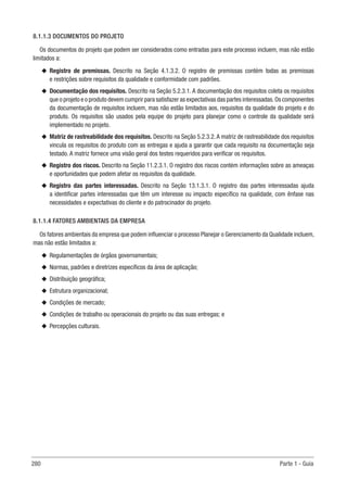280 Parte 1 - Guia
8.1.1.3 DOCUMENTOS DO PROJETO
Os documentos do projeto que podem ser considerados como entradas para este processo incluem, mas não estão
limitados a:
u
u Registro de premissas. Descrito na Seção 4.1.3.2. O registro de premissas contém todas as premissas
e restrições sobre requisitos da qualidade e conformidade com padrões.
u
u Documentação dos requisitos. Descrito na Seção 5.2.3.1. A documentação dos requisitos coleta os requisitos
que o projeto e o produto devem cumprir para satisfazer as expectativas das partes interessadas.Os componentes
da documentação de requisitos incluem, mas não estão limitados aos, requisitos da qualidade do projeto e do
produto. Os requisitos são usados pela equipe do projeto para planejar como o controle da qualidade será
implementado no projeto.
u
u Matriz de rastreabilidade dos requisitos. Descrito na Seção 5.2.3.2.A matriz de rastreabilidade dos requisitos
vincula os requisitos do produto com as entregas e ajuda a garantir que cada requisito na documentação seja
testado. A matriz fornece uma visão geral dos testes requeridos para verificar os requisitos.
u
u Registro dos riscos. Descrito na Seção 11.2.3.1. O registro dos riscos contém informações sobre as ameaças
e oportunidades que podem afetar os requisitos da qualidade.
u
u Registro das partes interessadas. Descrito na Seção 13.1.3.1. O registro das partes interessadas ajuda
a identificar partes interessadas que têm um interesse ou impacto específico na qualidade, com ênfase nas
necessidades e expectativas do cliente e do patrocinador do projeto.
8.1.1.4 FATORES AMBIENTAIS DA EMPRESA
Os fatores ambientais da empresa que podem influenciar o processo Planejar o Gerenciamento da Qualidade incluem,
mas não estão limitados a:
u
u Regulamentações de órgãos governamentais;
u
u Normas, padrões e diretrizes específicos da área de aplicação;
u
u Distribuição geográfica;
u
u Estrutura organizacional;
u
u Condições de mercado;
u
u Condições de trabalho ou operacionais do projeto ou das suas entregas; e
u
u Percepções culturais.
 