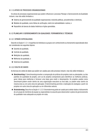 281
8.1.1.5 ATIVOS DE PROCESSOS ORGANIZACIONAIS
Os ativos de processos organizacionais que podem influenciar o processo Planejar o Gerenciamento da Qualidade
incluem, mas não estão limitados a:
u
u Sistema de gerenciamento da qualidade organizacional, incluindo políticas, procedimentos e diretrizes;
u
u Modelos de qualidade, como folhas de verificação, matriz de rastreabilidade e outros; e
u
u Repositório de bancos de dados históricos e lições aprendidas.
8.1.2 PLANEJAR O GERENCIAMENTO DA QUALIDADE: FERRAMENTAS E TÉCNICAS
8.1.2.1 OPINIÃO ESPECIALIZADA
Descrito na Seção 4.1.2.1.A expertise de indivíduos ou grupos com conhecimento ou treinamento especializado deve
ser considerada nos seguintes tópicos:
u
u Garantia da qualidade,
u
u Controle da qualidade,
u
u Medições da qualidade,
u
u Melhorias da qualidade, e
u
u Sistemas de qualidade.
8.1.2.2 COLETA DE DADOS
As técnicas de coleta de dados que podem ser usadas para este processo incluem, mas não estão limitadas a:
u
u Benchmarking. O benchmarking envolve a comparação de práticas de projetos reais ou planejados, ou dos
padrões de qualidade do projeto, com as de projetos comparáveis para identificar as melhores práticas,
gerar ideias para melhorias e fornecer uma base para medir o desempenho. Os projetos usados como
benchmark podem existir dentro de uma organização executora ou fora dela, ou podem estar dentro da
mesma área ou em outra área de aplicação. O benchmarking permite a realização de analogias a partir de
projetos em outra área de aplicação ou em diferentes setores.
u
u Brainstorming. Descrito na Seção 4.1.2.2. O brainstorming pode ser usado para coletar dados criativamente
de um grupo de membros da equipe ou especialistas no assunto para desenvolver o plano de gerenciamento
da qualidade mais adequado ao projeto em vista.
 