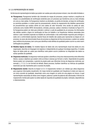 284 Parte 1 - Guia
8.1.2.5 REPRESENTAÇÃO DE DADOS
As técnicas de representação de dados que podem ser usadas para este processo incluem,mas não estão limitadas a:
u
u Fluxogramas. Fluxogramas também são chamados de mapas de processos, porque mostram a sequência de
etapas e as possibilidades de ramificação existentes para um processo que transforma uma ou mais entradas
em uma ou mais saídas. Os fluxogramas mostram as atividades, os pontos de decisão, os loops de ramificação,
os caminhos paralelos e a ordem geral do processamento, através do mapeamento dos detalhes operacionais
de procedimentos que existem dentro de uma cadeia de valor horizontal. Uma versão da cadeia de valor,
conhecida como modelo SIPOC (fornecedores, entradas, processo, saídas e clientes) é mostrada na Figura 8-6.
Os fluxogramas podem ser úteis para entender e estimar o custo da qualidade de um processo. As informações
são obtidas usando a lógica de ramificação do fluxo de trabalho e as frequências relativas associadas para
estimar o valor monetário esperado do trabalho de conformidade e não conformidade requerido para entregar a
saída com a conformidade esperada. Quando fluxos de trabalho são usados para representar as etapas em um
processo, às vezes são denominados fluxos de processo ou diagramas de fluxo de processo, e podem ser usados
para melhoria de processos, bem como para identificar onde defeitos da qualidade podem ocorrer ou onde inserir
verificações da qualidade.
u
u Modelos lógicos de dados. Os modelos lógicos de dados são uma representação visual dos dados de uma
organização, descritos em linguagem de negócios e independentes de qualquer tecnologia específica. O modelo
lógico de dados pode ser usado para identificar onde podem ocorrer problemas na integridade dos dados ou
outras questões da qualidade.
u
u Diagramas matriciais.Os diagramas matriciais ajudam a identificar a força dos relacionamentos entre diferentes
fatores, causas e objetivos que existem entre as linhas e colunas que formam a matriz. Dependendo de quantos
fatores podem ser comparados, o gerente do projeto pode usar diferentes formas de diagramas matriciais; por
exemplo, L, T, Y, X, C e em formato de telhado. Nesse processo, facilitam identificar as métricas da qualidade
essenciais que são importantes para o sucesso do projeto.
u
u Mapeamento mental. Descrito na Seção 5.2.2.3. O mapeamento mental é um método que utiliza diagramas
para organizar informações visualmente. Um mapa mental em qualidade com frequência é criado com base em
um único conceito da qualidade, desenhado como uma imagem no centro de uma página em branco, à qual
representações associadas de ideias como imagens, palavras e partes de palavras são adicionadas.A técnica de
mapeamento mental pode ajudar na coleta rápida de requisitos de qualidade do projeto, restrições, dependências
e relacionamentos.
 