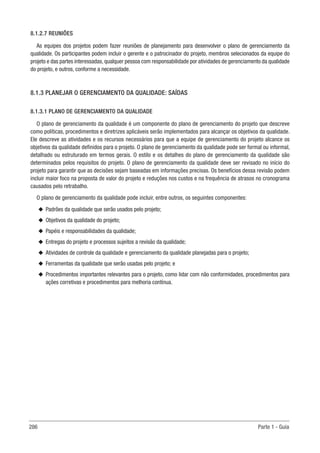 286 Parte 1 - Guia
8.1.2.7 REUNIÕES
As equipes dos projetos podem fazer reuniões de planejamento para desenvolver o plano de gerenciamento da
qualidade. Os participantes podem incluir o gerente e o patrocinador do projeto, membros selecionados da equipe do
projeto e das partes interessadas, qualquer pessoa com responsabilidade por atividades de gerenciamento da qualidade
do projeto, e outros, conforme a necessidade.
8.1.3 PLANEJAR O GERENCIAMENTO DA QUALIDADE: SAÍDAS
8.1.3.1 PLANO DE GERENCIAMENTO DA QUALIDADE
O plano de gerenciamento da qualidade é um componente do plano de gerenciamento do projeto que descreve
como políticas, procedimentos e diretrizes aplicáveis serão implementados para alcançar os objetivos da qualidade.
Ele descreve as atividades e os recursos necessários para que a equipe de gerenciamento do projeto alcance os
objetivos da qualidade definidos para o projeto. O plano de gerenciamento da qualidade pode ser formal ou informal,
detalhado ou estruturado em termos gerais. O estilo e os detalhes do plano de gerenciamento da qualidade são
determinados pelos requisitos do projeto. O plano de gerenciamento da qualidade deve ser revisado no início do
projeto para garantir que as decisões sejam baseadas em informações precisas. Os benefícios dessa revisão podem
incluir maior foco na proposta de valor do projeto e reduções nos custos e na frequência de atrasos no cronograma
causados pelo retrabalho.
O plano de gerenciamento da qualidade pode incluir, entre outros, os seguintes componentes:
u
u Padrões da qualidade que serão usados pelo projeto;
u
u Objetivos da qualidade do projeto;
u
u Papéis e responsabilidades da qualidade;
u
u Entregas do projeto e processos sujeitos a revisão da qualidade;
u
u Atividades de controle da qualidade e gerenciamento da qualidade planejadas para o projeto;
u
u Ferramentas da qualidade que serão usadas pelo projeto; e
u
u Procedimentos importantes relevantes para o projeto, como lidar com não conformidades, procedimentos para
ações corretivas e procedimentos para melhoria contínua.
 