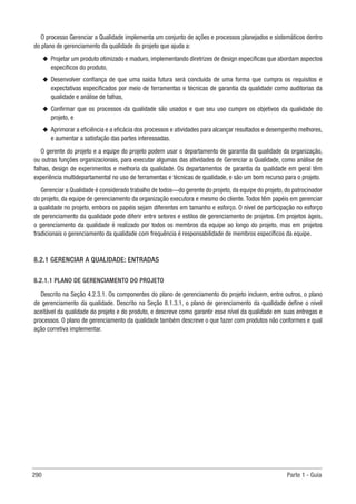 290 Parte 1 - Guia
O processo Gerenciar a Qualidade implementa um conjunto de ações e processos planejados e sistemáticos dentro
do plano de gerenciamento da qualidade do projeto que ajuda a:
u
u Projetar um produto otimizado e maduro, implementando diretrizes de design específicas que abordam aspectos
específicos do produto,
u
u Desenvolver confiança de que uma saída futura será concluída de uma forma que cumpra os requisitos e
expectativas especificados por meio de ferramentas e técnicas de garantia da qualidade como auditorias da
qualidade e análise de falhas,
u
u Confirmar que os processos da qualidade são usados e que seu uso cumpre os objetivos da qualidade do
projeto, e
u
u Aprimorar a eficiência e a eficácia dos processos e atividades para alcançar resultados e desempenho melhores,
e aumentar a satisfação das partes interessadas.
O gerente do projeto e a equipe do projeto podem usar o departamento de garantia da qualidade da organização,
ou outras funções organizacionais, para executar algumas das atividades de Gerenciar a Qualidade, como análise de
falhas, design de experimentos e melhoria da qualidade. Os departamentos de garantia da qualidade em geral têm
experiência multidepartamental no uso de ferramentas e técnicas de qualidade, e são um bom recurso para o projeto.
Gerenciar a Qualidade é considerado trabalho de todos—do gerente do projeto, da equipe do projeto, do patrocinador
do projeto, da equipe de gerenciamento da organização executora e mesmo do cliente. Todos têm papéis em gerenciar
a qualidade no projeto, embora os papéis sejam diferentes em tamanho e esforço. O nível de participação no esforço
de gerenciamento da qualidade pode diferir entre setores e estilos de gerenciamento de projetos. Em projetos ágeis,
o gerenciamento da qualidade é realizado por todos os membros da equipe ao longo do projeto, mas em projetos
tradicionais o gerenciamento da qualidade com frequência é responsabilidade de membros específicos da equipe.
8.2.1 GERENCIAR A QUALIDADE: ENTRADAS
8.2.1.1 PLANO DE GERENCIAMENTO DO PROJETO
Descrito na Seção 4.2.3.1. Os componentes do plano de gerenciamento do projeto incluem, entre outros, o plano
de gerenciamento da qualidade. Descrito na Seção 8.1.3.1, o plano de gerenciamento da qualidade define o nível
aceitável da qualidade do projeto e do produto, e descreve como garantir esse nível da qualidade em suas entregas e
processos. O plano de gerenciamento da qualidade também descreve o que fazer com produtos não conformes e qual
ação corretiva implementar.
 