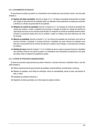 291
8.2.1.2 DOCUMENTOS DO PROJETO
Os documentos do projeto que podem ser considerados como entradas para este processo incluem, mas não estão
limitados a:
u
u Registro das lições aprendidas. Descrito na Seção 4.4.3.1. As lições já aprendidas anteriormente no projeto
com relação ao gerenciamento da qualidade podem ser aplicadas a fases posteriores no projeto para aumentar
a eficiência e a eficácia do gerenciamento da qualidade.
u
u Medições de controle da qualidade. Descrito na Seção 8.3.3.1. As medições de controle da qualidade são
usadas para analisar e avaliar a qualidade dos processos e entregas do projeto em relação aos padrões da
organização executora ou aos requisitos especificados. As medições de controle da qualidade também podem
comparar os processos usados para criar as medidas e validar as medidas reais para determinar seu nível
de correção.
u
u Métricas da qualidade. Descrito na Seção 8.1.3.2. As métricas da qualidade são verificadas como parte do
processo Controlar a Qualidade. O processo Gerenciar a Qualidade usa essas métricas da qualidade como
base para o desenvolvimento de cenários de teste para o projeto e suas entregas, e como base para iniciativas
de melhoria.
u
u Relatório de riscos. Descrito na Seção 11.2.3.2. O relatório de riscos é usado no processo Gerenciar a Qualidade
para identificar fontes de risco geral do projeto e os motivadores mais importantes de exposição ao risco geral
que podem afetar os objetivos de qualidade do projeto.
8.2.1.3 ATIVOS DE PROCESSOS ORGANIZACIONAIS
Os ativos de processos organizacionais que podem influenciar o processo Gerenciar a Qualidade incluem, mas não
estão limitados a:
u
u Sistema organizacional de gerenciamento da qualidade, incluindo políticas, procedimentos e diretrizes;
u
u Modelos de qualidade, como folhas de verificação, matriz de rastreabilidade, planos de teste, documentos de
teste, e outros;
u
u Resultados de auditorias anteriores; e
u
u Repositório de lições aprendidas, com informações de projetos similares.
 