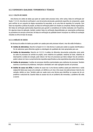 292 Parte 1 - Guia
8.2.2 GERENCIAR A QUALIDADE: FERRAMENTAS E TÉCNICAS
8.2.2.1 COLETA DE DADOS
Uma técnica de coleta de dados que pode ser usada neste processo inclui, entre outras, listas de verificação (ver
Seção 11.2.2.2). Uma lista de verificação é uma ferramenta estruturada, geralmente específica do componente, usada
para verificar se um conjunto de etapas necessárias foi executado, ou se uma lista de requisitos foi cumprida. Com
base nos requisitos e práticas do projeto, as listas de verificação podem ser simples ou complexas. Muitas organizações
têm listas de verificação padronizadas disponíveis para garantir a consistência em tarefas realizadas com frequência.
Em algumas áreas de aplicação, também existem listas de verificação disponibilizadas por associações profissionais
ou provedores de serviços comerciais. As listas de verificação da qualidade devem incorporar os critérios de aceitação
incluídos na linha de base do escopo.
8.2.2.2 ANÁLISE DE DADOS
As técnicas de análise de dados que podem ser usadas para este processo incluem, mas não estão limitadas a:
u
u Análise de alternativas. Descrito na Seção 9.2.2.5. Esta técnica é usada para avaliar as opções identificadas a
fim de selecionar quais diferentes opções ou abordagens de qualidade são mais apropriadas para uso.
u
u Análise de documentos. Descrito em 5.2.2.3. A análise de diferentes documentos produzidos como parte
da saída de processos de controle do projeto, como relatórios de qualidade, relatórios de teste, relatórios de
desempenho e análise de variação, pode indicar e ter foco em processos que talvez estejam fora de controle e
podem colocar em risco o cumprimento dos requisitos especificados ou das expectativas das partes interessadas.
u
u Análise de processos. A análise de processos identifica oportunidades para melhorias de processos. Também
examina a ocorrência de problemas, restrições e atividades sem valor agregado durante um processo.
u
u Análise de causa raiz (RCA). A análise de causa-raiz é uma técnica analítica usada para determinar a razão
subjacente básica que causa uma variação, um defeito ou um risco. Uma causa-raiz pode provocar mais de uma
variação, defeito ou risco. Também pode ser usada como uma técnica para identificar as causas-raiz de um
problema e solucioná-las. Quando todas as causas-raiz de um problema são removidas, o problema não volta
a ocorrer.
 