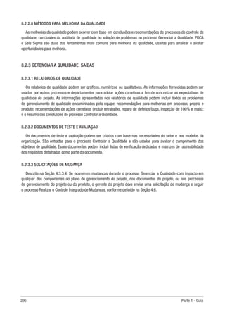 296 Parte 1 - Guia
8.2.2.8 MÉTODOS PARA MELHORIA DA QUALIDADE
As melhorias da qualidade podem ocorrer com base em conclusões e recomendações de processos de controle de
qualidade, conclusões da auditoria de qualidade ou solução de problemas no processo Gerenciar a Qualidade. PDCA
e Seis Sigma são duas das ferramentas mais comuns para melhoria da qualidade, usadas para analisar e avaliar
oportunidades para melhoria.
8.2.3 GERENCIAR A QUALIDADE: SAÍDAS
8.2.3.1 RELATÓRIOS DE QUALIDADE
Os relatórios de qualidade podem ser gráficos, numéricos ou qualitativos. As informações fornecidas podem ser
usadas por outros processos e departamentos para adotar ações corretivas a fim de concretizar as expectativas de
qualidade do projeto. As informações apresentadas nos relatórios de qualidade podem incluir todos os problemas
de gerenciamento de qualidade encaminhados pela equipe; recomendações para melhorias em processo, projeto e
produto; recomendações de ações corretivas (incluir retrabalho, reparo de defeitos/bugs, inspeção de 100% e mais);
e o resumo das conclusões do processo Controlar a Qualidade.
8.2.3.2 DOCUMENTOS DE TESTE E AVALIAÇÃO
Os documentos de teste e avaliação podem ser criados com base nas necessidades do setor e nos modelos da
organização. São entradas para o processo Controlar a Qualidade e são usados para avaliar o cumprimento dos
objetivos de qualidade. Esses documentos podem incluir listas de verificação dedicadas e matrizes de rastreabilidade
dos requisitos detalhadas como parte do documento.
8.2.3.3 SOLICITAÇÕES DE MUDANÇA
Descrito na Seção 4.3.3.4. Se ocorrerem mudanças durante o processo Gerenciar a Qualidade com impacto em
qualquer dos componentes do plano de gerenciamento do projeto, nos documentos do projeto, ou nos processos
de gerenciamento do projeto ou do produto, o gerente do projeto deve enviar uma solicitação de mudança e seguir
o processo Realizar o Controle Integrado de Mudanças, conforme definido na Seção 4.6.
 
