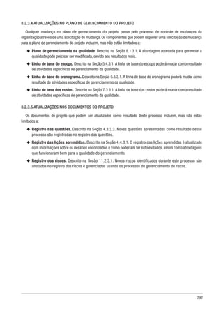297
8.2.3.4 ATUALIZAÇÕES NO PLANO DE GERENCIAMENTO DO PROJETO
Qualquer mudança no plano de gerenciamento do projeto passa pelo processo de controle de mudanças da
organização através de uma solicitação de mudança.Os componentes que podem requerer uma solicitação de mudança
para o plano de gerenciamento do projeto incluem, mas não estão limitados a:
u
u Plano de gerenciamento da qualidade. Descrito na Seção 8.1.3.1. A abordagem acordada para gerenciar a
qualidade pode precisar ser modificada, devido aos resultados reais.
u
u Linha de base do escopo. Descrito na Seção 5.4.3.1. A linha de base do escopo poderá mudar como resultado
de atividades específicas de gerenciamento da qualidade.
u
u Linha de base do cronograma. Descrito na Seção 6.5.3.1. A linha de base do cronograma poderá mudar como
resultado de atividades específicas de gerenciamento da qualidade.
u
u Linha de base dos custos. Descrito na Seção 7.3.3.1.A linha de base dos custos poderá mudar como resultado
de atividades específicas de gerenciamento da qualidade.
8.2.3.5 ATUALIZAÇÕES NOS DOCUMENTOS DO PROJETO
Os documentos do projeto que podem ser atualizados como resultado deste processo incluem, mas não estão
limitados a:
u
u Registro das questões. Descrito na Seção 4.3.3.3. Novas questões apresentadas como resultado desse
processo são registradas no registro das questões.
u
u Registro das lições aprendidas. Descrito na Seção 4.4.3.1. O registro das lições aprendidas é atualizado
com informações sobre os desafios encontrados e como poderiam ter sido evitados, assim como abordagens
que funcionaram bem para a qualidade do gerenciamento.
u
u Registro dos riscos. Descrito na Seção 11.2.3.1. Novos riscos identificados durante este processo são
anotados no registro dos riscos e gerenciados usando os processos de gerenciamento de riscos.
 