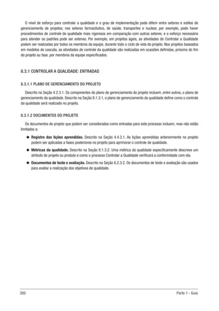 300 Parte 1 - Guia
O nível de esforço para controlar a qualidade e o grau de implementação pode diferir entre setores e estilos de
gerenciamento de projetos; nos setores farmacêutico, de saúde, transportes e nuclear, por exemplo, pode haver
procedimentos de controle de qualidade mais rigorosos em comparação com outros setores, e o esforço necessário
para atender os padrões pode ser extenso. Por exemplo, em projetos ágeis, as atividades de Controlar a Qualidade
podem ser realizadas por todos os membros da equipe, durante todo o ciclo de vida do projeto. Nos projetos baseados
em modelos de cascata, as atividades de controle da qualidade são realizadas em ocasiões definidas, próximo do fim
do projeto ou fase, por membros da equipe especificados.
8.3.1 CONTROLAR A QUALIDADE: ENTRADAS
8.3.1.1 PLANO DE GERENCIAMENTO DO PROJETO
Descrito na Seção 4.2.3.1. Os componentes do plano de gerenciamento do projeto incluem, entre outros, o plano de
gerenciamento da qualidade. Descrito na Seção 8.1.3.1, o plano de gerenciamento da qualidade define como o controle
da qualidade será realizado no projeto.
8.3.1.2 DOCUMENTOS DO PROJETO
Os documentos do projeto que podem ser considerados como entradas para este processo incluem, mas não estão
limitados a:
u
u Registro das lições aprendidas. Descrito na Seção 4.4.3.1. As lições aprendidas anteriormente no projeto
podem ser aplicadas a fases posteriores no projeto para aprimorar o controle de qualidade.
u
u Métricas da qualidade. Descrito na Seção 8.1.3.2. Uma métrica da qualidade especificamente descreve um
atributo de projeto ou produto e como o processo Controlar a Qualidade verificará a conformidade com ela.
u
u Documentos de teste e avaliação. Descrito na Seção 8.2.3.2. Os documentos de teste e avaliação são usados
para avaliar a realização dos objetivos de qualidade.
 