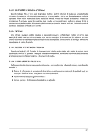 301
8.3.1.3 SOLICITAÇÕES DE MUDANÇA APROVADAS
Descrito na Seção 4.6.3.1. Como parte do processo Realizar o Controle Integrado de Mudanças, uma atualização
no registro de mudanças indica que algumas mudanças foram aprovadas e outras não. As solicitações de mudança
aprovadas podem incluir modificações como reparos de defeitos, revisão dos métodos de trabalho e revisão dos
cronogramas. A conclusão parcial de mudanças pode resultar em inconsistências e posteriores atrasos, devido a
passos ou correções incompletos. A implementação de mudanças aprovadas deve ser verificada, confirmada quanto à
conclusão, retestada e certificada como correta.
8.3.1.4 ENTREGAS
Uma entrega é qualquer produto, resultado ou capacidade singular e verificável para realizar um serviço cuja
execução é exigida para concluir um processo, uma fase ou um projeto. As entregas que são saídas do processo
Orientar e Gerenciar o Trabalho do Projeto são inspecionadas e comparadas com os critérios de aceitação definidos na
especificação do escopo do projeto.
8.3.1.5 DADOS DE DESEMPENHO DO TRABALHO
Descrito na Seção 4.3.3.2. Os dados de desempenho do trabalho contêm dados sobre status do produto, como
observações, métricas da qualidade e medições para desempenho técnico, assim como informações de qualidade do
projeto sobre desempenho do cronograma e desempenho de custos.
8.3.1.6 FATORES AMBIENTAIS DA EMPRESA
Os fatores ambientais da empresa que podem influenciar o processo Controlar a Qualidade incluem, mas não estão
limitados a:
u
u Sistema de informações de gerenciamento de projetos; um software de gerenciamento da qualidade pode ser
usado para identificar erros e variações em processos ou entregas;
u
u Regulamentações de órgãos governamentais; e
u
u Normas, padrões e diretrizes específicos da área de aplicação.
 