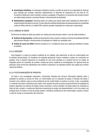 303
u
u Amostragem estatística. A amostragem estatística envolve a escolha de parte de uma população de interesse
para inspeção (por exemplo, selecionar aleatoriamente 10 desenhos de engenharia em uma lista de 75).
A amostra é obtida para medir controles e verificar a qualidade.A frequência e os tamanhos das amostras devem
ser determinados durante o processo Planejar o Gerenciamento da Qualidade.
u
u Questionários e pesquisas. Pesquisas podem ser usadas para coletar dados sobre satisfação do cliente após a
implementaçãodoprodutoouserviço.Ocustoreferenteadefeitosidentificadosnaspesquisaspodeserconsiderado
custos de falhas externas no modelo CDQ e pode ter grandes implicações de custos para a organização.
8.3.2.2 ANÁLISE DE DADOS
As técnicas de análise de dados que podem ser usadas para este processo incluem, mas não estão limitadas a:
u
u Análises de desempenho. A análise de desempenho mede,compara e analisa as métricas da qualidade definidas
pelo processo Planejar o Gerenciamento da Qualidade em relação aos resultados reais.
u
u Análise de causa raiz (RCA). Descrito na Seção 8.2.2.2.A análise de causa raiz é usada para identificar a origem
de defeitos.
8.3.2.3 INSPEÇÃO
Uma inspeção é o exame do produto resultante de um trabalho, para determinar se está em conformidade com
os padrões documentados. Os resultados de inspeções geralmente incluem medições e podem ser conduzidos em
qualquer nível. É possível inspecionar os resultados de uma única atividade ou o produto final de um projeto. As
inspeções podem ser chamadas de revisões, revisões por pares, auditorias ou homologações. Em algumas áreas de
aplicação, esses termos têm significados mais restritos e específicos. As inspeções também são usadas para verificar
reparos de defeitos.
8.3.2.4 TESTES/AVALIAÇÕES DE PRODUTOS
Um teste é uma investigação organizada e estruturada, realizada para fornecer informações objetivas sobre a
qualidade do produto ou serviço em teste, em conformidade com os requisitos do projeto. A intenção dos testes é
encontrar erros, defeitos, bugs ou outros problemas de não conformidade no produto ou serviço. O tipo, a quantidade
e a extensão dos testes necessários para avaliar cada requisito são parte do plano de gerenciamento da qualidade do
projeto e dependem da natureza do projeto, tempo, orçamento e outras restrições. Os testes podem ser realizados ao
longo de todo o projeto, à medida que diferentes componentes do projeto são disponibilizados e no fim do projeto, nas
entregas finais. Os testes no início do projeto ajudam a identificar problemas de não conformidade e ajudam a reduzir
o custo de corrigir os componentes não conformes.
 