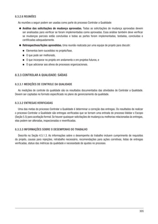 305
8.3.2.6 REUNIÕES
As reuniões a seguir podem ser usadas como parte do processo Controlar a Qualidade:
u
u Análise das solicitações de mudança aprovadas. Todas as solicitações de mudança aprovadas devem
ser analisadas para verificar se foram implementadas como aprovadas. Essa análise também deve verificar
se mudanças parciais estão concluídas e todas as partes foram implementadas, testadas, concluídas e
certificadas adequadamente.
u
u Retrospectivas/lições aprendidas. Uma reunião realizada por uma equipe de projeto para discutir:
n
n Elementos bem-sucedidos no projeto/fase,
n
n O que pode ser melhorado,
n
n O que incorporar no projeto em andamento e em projetos futuros, e
n
n O que adicionar aos ativos de processos organizacionais.
8.3.3 CONTROLAR A QUALIDADE: SAÍDAS
8.3.3.1 MEDIÇÕES DE CONTROLE DA QUALIDADE
As medições de controle da qualidade são os resultados documentados das atividades de Controlar a Qualidade.
Devem ser captadas no formato especificado no plano de gerenciamento da qualidade.
8.3.3.2 ENTREGAS VERIFICADAS
Uma das metas do processo Controlar a Qualidade é determinar a correção das entregas. Os resultados de realizar
o processo Controlar a Qualidade são entregas verificadas que se tornam uma entrada do processo Validar o Escopo
(Seção 5.5) para aceitação formal. Se houver quaisquer solicitações de mudança ou melhorias relacionadas às entregas,
elas podem ser alteradas, inspecionadas e reverificadas.
8.3.3.3 INFORMAÇÕES SOBRE O DESEMPENHO DO TRABALHO
Descrito na Seção 4.5.1.3. As informações sobre o desempenho do trabalho incluem cumprimento de requisitos
do projeto, causas para rejeições, retrabalho necessário, recomendações para ações corretivas, listas de entregas
verificadas, status das métricas da qualidade e necessidade de ajustes no processo.
 