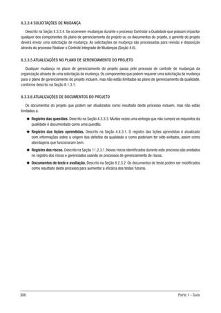306 Parte 1 - Guia
8.3.3.4 SOLICITAÇÕES DE MUDANÇA
Descrito na Seção 4.3.3.4. Se ocorrerem mudanças durante o processo Controlar a Qualidade que possam impactar
qualquer dos componentes do plano de gerenciamento do projeto ou os documentos do projeto, o gerente do projeto
deverá enviar uma solicitação de mudança. As solicitações de mudança são processadas para revisão e disposição
através do processo Realizar o Controle Integrado de Mudanças (Seção 4.6).
8.3.3.5 ATUALIZAÇÕES NO PLANO DE GERENCIAMENTO DO PROJETO
Qualquer mudança no plano de gerenciamento do projeto passa pelo processo de controle de mudanças da
organização através de uma solicitação de mudança.Os componentes que podem requerer uma solicitação de mudança
para o plano de gerenciamento do projeto incluem, mas não estão limitados ao plano de gerenciamento da qualidade,
conforme descrito na Seção 8.1.3.1.
8.3.3.6 ATUALIZAÇÕES DE DOCUMENTOS DO PROJETO
Os documentos do projeto que podem ser atualizados como resultado deste processo incluem, mas não estão
limitados a:
u
u Registro das questões. Descrito na Seção 4.3.3.3. Muitas vezes uma entrega que não cumpre os requisitos da
qualidade é documentada como uma questão.
u
u Registro das lições aprendidas. Descrito na Seção 4.4.3.1. O registro das lições aprendidas é atualizado
com informações sobre a origem dos defeitos da qualidade e como poderiam ter sido evitados, assim como
abordagens que funcionaram bem.
u
u Registro dos riscos. Descrito na Seção 11.2.3.1. Novos riscos identificados durante este processo são anotados
no registro dos riscos e gerenciados usando os processos de gerenciamento de riscos.
u
u Documentos de teste e avaliação. Descrito na Seção 8.2.3.2. Os documentos de teste podem ser modificados
como resultado deste processo para aumentar a eficácia dos testes futuros.
 