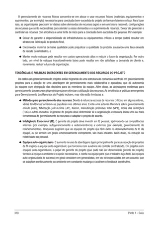 310 Parte 1 - Guia
O gerenciamento de recursos físicos concentra-se em alocar e usar recursos físicos (materiais, equipamentos e
suprimentos, por exemplo) necessários para conclusão bem-sucedida do projeto de forma eficiente e eficaz. Para fazer
isso, as organizações precisam ter dados sobre demandas de recursos (agora e em um futuro razoável), configurações
de recursos que serão necessárias para atender a essas demandas e o suprimento de recursos. Deixar de gerenciar e
controlar os recursos com eficiência é uma fonte de risco para a conclusão bem-sucedida dos projetos. Por exemplo:
u
u Deixar de garantir a disponibilidade de infraestruturas ou equipamentos críticos a tempo poderá resultar em
atrasos na fabricação do produto final,
u
u Encomendar material de baixa qualidade pode prejudicar a qualidade do produto, causando uma taxa elevada
de recalls ou retrabalho, e
u
u Manter muito estoque pode resultar em custos operacionais altos e reduzir o lucro da organização. Por outro
lado, um nível de estoque inaceitavelmente baixo pode resultar em não satisfazer a demanda do cliente e,
novamente, reduzir o lucro da organização.
TENDÊNCIAS E PRÁTICAS EMERGENTES EM GERENCIAMENTO DOS RECURSOS DO PROJETO
Os estilos de gerenciamento de projetos estão migrando de uma estrutura de comando e controle em gerenciamento
projetos para a adoção de uma abordagem de gerenciamento mais colaborativa e apoiadora, que dá autonomia
às equipes com delegação das decisões para os membros da equipe. Além disso, as abordagens modernas para
gerenciamento dos recursos do projeto procuram otimizar a utilização dos recursos.As tendências e práticas emergentes
para Gerenciamento dos Recursos do Projeto incluem, mas não estão limitadas a:
u
u Métodos para gerenciamento dos recursos.Devido à natureza escassa de recursos críticos,em alguns setores,
várias tendências tornaram-se populares nos últimos anos. Existe uma extensa literatura sobre gerenciamento
enxuto (lean), fabricação just-in-time (JIT), Kaizen, manutenção produtiva total (MPT), teoria das restrições
(TOC) e outros métodos. O gerente do projeto deve determinar se a organização executora adota uma ou mais
ferramentas de gerenciamento de recursos e adaptar o projeto de acordo.
u
u Inteligência Emocional (IE). O gerente do projeto deve investir em IE pessoal, aprimorando as competências
internas (por exemplo, autogerenciamento e autoconsciência) e externas (por exemplo, gerenciamento de
relacionamentos). Pesquisas sugerem que as equipes de projeto que têm êxito no desenvolvimento de IE da
equipe, ou se tornam um grupo emocionalmente competente, são mais eficazes. Além disso, há redução na
rotatividade do pessoal.
u
u Equipes auto-organizáveis. O aumento no uso de abordagens ágeis principalmente para a execução de projetos
de TI originou a equipe auto-organizável, que funciona com ausência de controle centralizado. Em projetos com
equipes auto-organizáveis, o papel de gerente do projeto (que pode não ser denominado gerente do projeto)
fornece à equipe o ambiente e o apoio necessários, e confia na equipe para que o trabalho seja feito. As equipes
auto-organizáveis de sucesso em geral consistem em generalistas, em vez de especialistas em um assunto, que
se adaptam continuamente ao ambiente em constante mudança e acolhem o feedback construtivo.
 