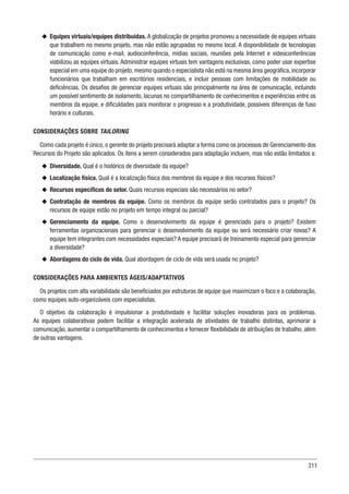 311
u
u Equipes virtuais/equipes distribuídas. A globalização de projetos promoveu a necessidade de equipes virtuais
que trabalhem no mesmo projeto, mas não estão agrupadas no mesmo local. A disponibilidade de tecnologias
de comunicação como e-mail, audioconferência, mídias sociais, reuniões pela Internet e videoconferências
viabilizou as equipes virtuais. Administrar equipes virtuais tem vantagens exclusivas, como poder usar expertise
especial em uma equipe do projeto,mesmo quando o especialista não está na mesma área geográfica,incorporar
funcionários que trabalham em escritórios residenciais, e incluir pessoas com limitações de mobilidade ou
deficiências. Os desafios de gerenciar equipes virtuais são principalmente na área de comunicação, incluindo
um possível sentimento de isolamento, lacunas no compartilhamento de conhecimentos e experiências entre os
membros da equipe, e dificuldades para monitorar o progresso e a produtividade, possíveis diferenças de fuso
horário e culturais.
CONSIDERAÇÕES SOBRE TAILORING
Como cada projeto é único, o gerente do projeto precisará adaptar a forma como os processos de Gerenciamento dos
Recursos do Projeto são aplicados. Os itens a serem considerados para adaptação incluem, mas não estão limitados a:
u
u Diversidade. Qual é o histórico de diversidade da equipe?
u
u Localização física. Qual é a localização física dos membros da equipe e dos recursos físicos?
u
u Recursos específicos do setor. Quais recursos especiais são necessários no setor?
u
u Contratação de membros da equipe. Como os membros da equipe serão contratados para o projeto? Os
recursos de equipe estão no projeto em tempo integral ou parcial?
u
u Gerenciamento da equipe. Como o desenvolvimento da equipe é gerenciado para o projeto? Existem
ferramentas organizacionais para gerenciar o desenvolvimento da equipe ou será necessário criar novas? A
equipe tem integrantes com necessidades especiais? A equipe precisará de treinamento especial para gerenciar
a diversidade?
u
u Abordagens do ciclo de vida. Qual abordagem de ciclo de vida será usada no projeto?
CONSIDERAÇÕES PARA AMBIENTES ÁGEIS/ADAPTATIVOS
Os projetos com alta variabilidade são beneficiados por estruturas de equipe que maximizam o foco e a colaboração,
como equipes auto-organizáveis com especialistas.
O objetivo da colaboração é impulsionar a produtividade e facilitar soluções inovadoras para os problemas.
As equipes colaborativas podem facilitar a integração acelerada de atividades de trabalho distintas, aprimorar a
comunicação, aumentar o compartilhamento de conhecimentos e fornecer flexibilidade de atribuições de trabalho, além
de outras vantagens.
 