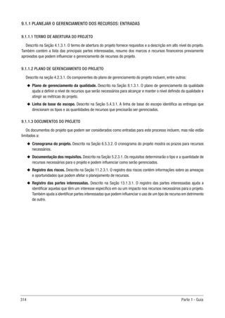 314 Parte 1 - Guia
9.1.1 PLANEJAR O GERENCIAMENTO DOS RECURSOS: ENTRADAS
9.1.1.1 TERMO DE ABERTURA DO PROJETO
Descrito na Seção 4.1.3.1. O termo de abertura do projeto fornece requisitos e a descrição em alto nível do projeto.
Também contém a lista das principais partes interessadas, resumo dos marcos e recursos financeiros previamente
aprovados que podem influenciar o gerenciamento de recursos do projeto.
9.1.1.2 PLANO DE GERENCIAMENTO DO PROJETO
Descrito na seção 4.2.3.1. Os componentes do plano de gerenciamento do projeto incluem, entre outros:
u
u Plano de gerenciamento da qualidade. Descrito na Seção 8.1.3.1. O plano de gerenciamento da qualidade
ajuda a definir o nível de recursos que serão necessários para alcançar e manter o nível definido da qualidade e
atingir as métricas do projeto.
u
u Linha de base do escopo. Descrito na Seção 5.4.3.1. A linha de base do escopo identifica as entregas que
direcionam os tipos e as quantidades de recursos que precisarão ser gerenciados.
9.1.1.3 DOCUMENTOS DO PROJETO
Os documentos do projeto que podem ser considerados como entradas para este processo incluem, mas não estão
limitados a:
u
u Cronograma do projeto. Descrito na Seção 6.5.3.2. O cronograma do projeto mostra os prazos para recursos
necessários.
u
u Documentação dos requisitos. Descrito na Seção 5.2.3.1. Os requisitos determinarão o tipo e a quantidade de
recursos necessários para o projeto e podem influenciar como serão gerenciados.
u
u Registro dos riscos. Descrito na Seção 11.2.3.1. O registro dos riscos contém informações sobre as ameaças
e oportunidades que podem afetar o planejamento de recursos.
u
u Registro das partes interessadas. Descrito na Seção 13.1.3.1. O registro das partes interessadas ajuda a
identificar aquelas que têm um interesse específico em ou um impacto nos recursos necessários para o projeto.
Também ajuda a identificar partes interessadas que podem influenciar o uso de um tipo de recurso em detrimento
de outro.
 