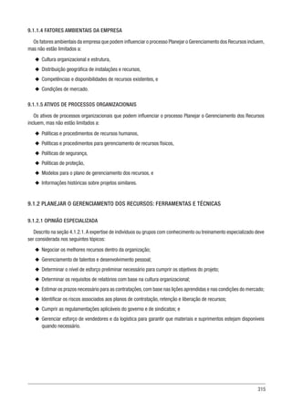 315
9.1.1.4 FATORES AMBIENTAIS DA EMPRESA
Os fatores ambientais da empresa que podem influenciar o processo Planejar o Gerenciamento dos Recursos incluem,
mas não estão limitados a:
u
u Cultura organizacional e estrutura,
u
u Distribuição geográfica de instalações e recursos,
u
u Competências e disponibilidades de recursos existentes, e
u
u Condições de mercado.
9.1.1.5 ATIVOS DE PROCESSOS ORGANIZACIONAIS
Os ativos de processos organizacionais que podem influenciar o processo Planejar o Gerenciamento dos Recursos
incluem, mas não estão limitados a:
u
u Políticas e procedimentos de recursos humanos,
u
u Políticas e procedimentos para gerenciamento de recursos físicos,
u
u Políticas de segurança,
u
u Políticas de proteção,
u
u Modelos para o plano de gerenciamento dos recursos, e
u
u Informações históricas sobre projetos similares.
9.1.2 PLANEJAR O GERENCIAMENTO DOS RECURSOS: FERRAMENTAS E TÉCNICAS
9.1.2.1 OPINIÃO ESPECIALIZADA
Descrito na seção 4.1.2.1.A expertise de indivíduos ou grupos com conhecimento ou treinamento especializado deve
ser considerada nos seguintes tópicos:
u
u Negociar os melhores recursos dentro da organização;
u
u Gerenciamento de talentos e desenvolvimento pessoal;
u
u Determinar o nível de esforço preliminar necessário para cumprir os objetivos do projeto;
u
u Determinar os requisitos de relatórios com base na cultura organizacional;
u
u Estimar os prazos necessário para as contratações,com base nas lições aprendidas e nas condições do mercado;
u
u Identificar os riscos associados aos planos de contratação, retenção e liberação de recursos;
u
u Cumprir as regulamentações aplicáveis do governo e de sindicatos; e
u
u Gerenciar esforço de vendedores e da logística para garantir que materiais e suprimentos estejam disponíveis
quando necessário.
 