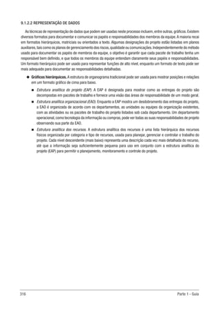 316 Parte 1 - Guia
9.1.2.2 REPRESENTAÇÃO DE DADOS
As técnicas de representação de dados que podem ser usadas neste processo incluem,entre outras,gráficos.Existem
diversos formatos para documentar e comunicar os papéis e responsabilidades dos membros da equipe.A maioria recai
em formatos hierárquicos, matriciais ou orientados a texto. Algumas designações do projeto estão listadas em planos
auxiliares,tais como os planos de gerenciamento dos riscos,qualidade ou comunicações.Independentemente do método
usado para documentar os papéis de membros da equipe, o objetivo é garantir que cada pacote de trabalho tenha um
responsável bem definido, e que todos os membros da equipe entendam claramente seus papéis e responsabilidades.
Um formato hierárquico pode ser usado para representar funções de alto nível, enquanto um formato de texto pode ser
mais adequado para documentar as responsabilidades detalhadas.
u
u Gráficos hierárquicos. A estrutura de organograma tradicional pode ser usada para mostrar posições e relações
em um formato gráfico de cima para baixo.
n
n Estrutura analítica do projeto (EAP). A EAP é designada para mostrar como as entregas do projeto são
decompostas em pacotes de trabalho e fornece uma visão das áreas de responsabilidade de um modo geral.
n
n Estrutura analítica organizacional (EAO). Enquanto a EAP mostra um desdobramento das entregas do projeto,
a EAO é organizada de acordo com os departamentos, as unidades ou equipes da organização existentes,
com as atividades ou os pacotes de trabalho do projeto listados sob cada departamento. Um departamento
operacional,como tecnologia da informação ou compras,pode ver todas as suas responsabilidades de projeto
observando sua parte da EAO.
n
n Estrutura analítica dos recursos. A estrutura analítica dos recursos é uma lista hierárquica dos recursos
físicos organizada por categoria e tipo de recursos, usada para planejar, gerenciar e controlar o trabalho do
projeto. Cada nível descendente (mais baixo) representa uma descrição cada vez mais detalhada do recurso,
até que a informação seja suficientemente pequena para uso em conjunto com a estrutura analítica do
projeto (EAP) para permitir o planejamento, monitoramento e controle do projeto.
 