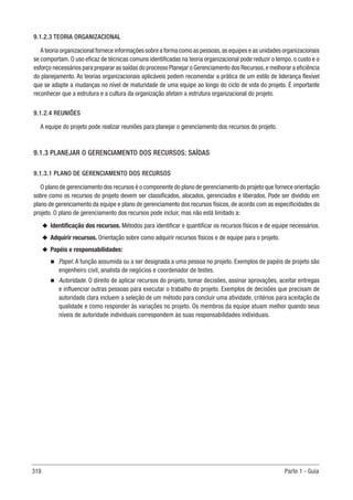 318 Parte 1 - Guia
9.1.2.3 TEORIA ORGANIZACIONAL
A teoria organizacional fornece informações sobre a forma como as pessoas,as equipes e as unidades organizacionais
se comportam. O uso eficaz de técnicas comuns identificadas na teoria organizacional pode reduzir o tempo, o custo e o
esforço necessários para preparar as saídas do processo Planejar o Gerenciamento dos Recursos,e melhorar a eficiência
do planejamento. As teorias organizacionais aplicáveis podem recomendar a prática de um estilo de liderança flexível
que se adapte a mudanças no nível de maturidade de uma equipe ao longo do ciclo de vida do projeto. É importante
reconhecer que a estrutura e a cultura da organização afetam a estrutura organizacional do projeto.
9.1.2.4 REUNIÕES
A equipe do projeto pode realizar reuniões para planejar o gerenciamento dos recursos do projeto.
9.1.3 PLANEJAR O GERENCIAMENTO DOS RECURSOS: SAÍDAS
9.1.3.1 PLANO DE GERENCIAMENTO DOS RECURSOS
O plano de gerenciamento dos recursos é o componente do plano de gerenciamento do projeto que fornece orientação
sobre como os recursos do projeto devem ser classificados, alocados, gerenciados e liberados. Pode ser dividido em
plano de gerenciamento da equipe e plano de gerenciamento dos recursos físicos, de acordo com as especificidades do
projeto. O plano de gerenciamento dos recursos pode incluir, mas não está limitado a:
u
u Identificação dos recursos. Métodos para identificar e quantificar os recursos físicos e de equipe necessários.
u
u Adquirir recursos. Orientação sobre como adquirir recursos físicos e de equipe para o projeto.
u
u Papéis e responsabilidades:
n
n Papel. A função assumida ou a ser designada a uma pessoa no projeto. Exemplos de papéis de projeto são
engenheiro civil, analista de negócios e coordenador de testes.
n
n Autoridade. O direito de aplicar recursos do projeto, tomar decisões, assinar aprovações, aceitar entregas
e influenciar outras pessoas para executar o trabalho do projeto. Exemplos de decisões que precisam de
autoridade clara incluem a seleção de um método para concluir uma atividade, critérios para aceitação da
qualidade e como responder às variações no projeto. Os membros da equipe atuam melhor quando seus
níveis de autoridade individuais correspondem às suas responsabilidades individuais.
 