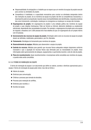 319
n
n Responsabilidade. As obrigações e o trabalho que se espera que um membro da equipe do projeto execute
para concluir as atividades do projeto.
n
n Competência. A habilidade e a capacidade necessárias para concluir as atividades designadas dentro
das restrições do projeto. Se os membros da equipe do projeto não têm as competências necessárias, o
desempenho pode ser prejudicado. Quando essas incompatibilidades são identificadas, respostas proativas
tais como treinamento, contratação, mudanças no cronograma ou mudanças no escopo são iniciadas.
u
u Organogramas do projeto. Um organograma do projeto é uma exibição gráfica dos membros da equipe
do projeto e suas relações hierárquicas. Pode ser formal ou informal, altamente detalhado ou amplamente
estruturado, dependendo das necessidades do projeto. Por exemplo, o organograma do projeto para uma equipe
de resposta a desastres com 3.000 pessoas terá mais detalhes do que um organograma de um projeto interno
com 20 pessoas.
u
u Gerenciamento dos recursos da equipe do projeto. Orientação sobre como os recursos da equipe do projeto
devem ser definidos, mobilizados, gerenciados e, por fim, liberados.
u
u Treinamento. Estratégias de treinamento para membros de equipes.
u
u Desenvolvimento de equipes. Métodos para desenvolver a equipe do projeto.
u
u Controle de recursos. Métodos para garantir que recursos físicos adequados estejam disponíveis conforme
necessário e que a aquisição de recursos físicos seja otimizada para as necessidades do projeto. Inclui
informações sobre gerenciamento de estoques, equipamentos e suprimentos durante o ciclo de vida do projeto.
u
u Plano de reconhecimento. Quais reconhecimentos e recompensas serão concedidos aos membros da equipe,
e quando estes serão concedidos.
9.1.3.2 TERMO DE NOMEAÇÃO DA EQUIPE
O termo de nomeação da equipe é um documento que define os valores, acordos e diretrizes operacionais para a
equipe. O termo de nomeação da equipe pode incluir, mas não se limita a:
u
u Valores da equipe,
u
u Diretrizes para comunicação,
u
u Critérios e processo para tomada de decisões,
u
u Processo para resolução de conflitos,
u
u Diretrizes para reuniões, e
u
u Acordos da equipe.
 