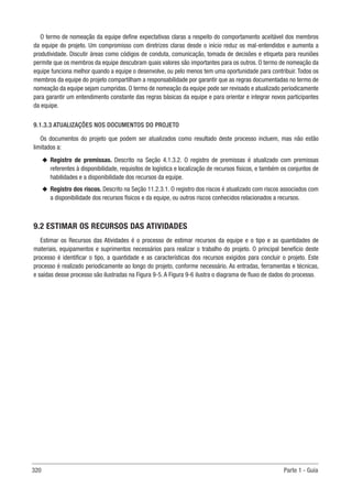 320 Parte 1 - Guia
O termo de nomeação da equipe define expectativas claras a respeito do comportamento aceitável dos membros
da equipe do projeto. Um compromisso com diretrizes claras desde o início reduz os mal-entendidos e aumenta a
produtividade. Discutir áreas como códigos de conduta, comunicação, tomada de decisões e etiqueta para reuniões
permite que os membros da equipe descubram quais valores são importantes para os outros. O termo de nomeação da
equipe funciona melhor quando a equipe o desenvolve, ou pelo menos tem uma oportunidade para contribuir. Todos os
membros da equipe do projeto compartilham a responsabilidade por garantir que as regras documentadas no termo de
nomeação da equipe sejam cumpridas. O termo de nomeação da equipe pode ser revisado e atualizado periodicamente
para garantir um entendimento constante das regras básicas da equipe e para orientar e integrar novos participantes
da equipe.
9.1.3.3 ATUALIZAÇÕES NOS DOCUMENTOS DO PROJETO
Os documentos do projeto que podem ser atualizados como resultado deste processo incluem, mas não estão
limitados a:
u
u Registro de premissas. Descrito na Seção 4.1.3.2. O registro de premissas é atualizado com premissas
referentes à disponibilidade, requisitos de logística e localização de recursos físicos, e também os conjuntos de
habilidades e a disponibilidade dos recursos da equipe.
u
u Registro dos riscos. Descrito na Seção 11.2.3.1. O registro dos riscos é atualizado com riscos associados com
a disponibilidade dos recursos físicos e da equipe, ou outros riscos conhecidos relacionados a recursos.
9.2 ESTIMAR OS RECURSOS DAS ATIVIDADES
Estimar os Recursos das Atividades é o processo de estimar recursos da equipe e o tipo e as quantidades de
materiais, equipamentos e suprimentos necessários para realizar o trabalho do projeto. O principal benefício deste
processo é identificar o tipo, a quantidade e as características dos recursos exigidos para concluir o projeto. Este
processo é realizado periodicamente ao longo do projeto, conforme necessário. As entradas, ferramentas e técnicas,
e saídas desse processo são ilustradas na Figura 9-5. A Figura 9-6 ilustra o diagrama de fluxo de dados do processo.
 