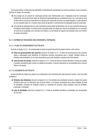 322 Parte 1 - Guia
O processo Estimar os Recursos das Atividades é estreitamente coordenado com outros processos, como o processo
Estimar os Custos. Por exemplo:
u
u Uma equipe de um projeto de construção precisa estar familiarizada com a legislação local de construção.
Geralmente, tal conhecimento pode ser facilmente disponibilizado por vendedores locais. Se o mercado de mão
de obra interno carecer de experiência em técnicas de construção incomuns ou especializadas, o custo adicional
de um consultor pode ser a maneira mais eficaz de garantir o conhecimento da legislação local de construção.
u
u Uma equipe de planejamento do setor automotivo precisa estar familiarizada com as mais recentes técnicas de
montagem automatizada. O conhecimento necessário pode ser obtido por meio da contratação de um consultor,
do envio de um projetista a um seminário de robótica, ou da inclusão de alguém da produção como um membro
da equipe do projeto.
9.2.1 ESTIMAR OS RECURSOS DAS ATIVIDADES: ENTRADAS
9.2.1.1 PLANO DE GERENCIAMENTO DO PROJETO
Descrito na Seção 4.2.3.1. Os componentes do plano de gerenciamento do projeto incluem, entre outros:
u
u Plano de gerenciamento dos recursos. Descrito na Seção 9.1.3.1. O plano de gerenciamento dos recursos
define a abordagem para identificar os diferentes recursos necessários para o projeto. Também define os
métodos para quantificar os recursos necessários para cada atividade e agrega essas informações.
u
u Linha de base do escopo. Descrito na Seção 5.4.3.1. A linha de base do escopo identifica o escopo do projeto
e produto necessários para cumprir os objetivos do projeto. O escopo impulsiona as necessidades para recursos
físicos e de equipe.
9.2.1.2 DOCUMENTOS DO PROJETO
Os documentos do projeto que podem ser considerados como entradas para este processo incluem, mas não estão
limitados a:
u
u Atributos das atividades. Descrito na Seção 6.2.3.2. Os atributos das atividades fornecem a origem dos dados
primários para uso na estimativa dos recursos físicos e de equipe necessários para cada atividade da lista
de atividades. Exemplos de atributos incluem os requisitos de recursos, datas impostas, local da atividade,
premissas e restrições.
u
u Lista de atividades. Descrito na Seção 6.2.3.1. A lista de atividades identifica as atividades que necessitarão
de recursos.
 